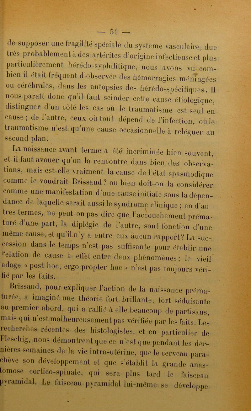 de supposer une fragilité spéciale du système vasculaire, due très probablement à des artérites d’origine infectieuse et’plus particulièrement hérédo-syphilitique, nous avons vu com- bien il était fréquent d’observer des hémorragies méningées ou cérébrales, dans les autopsies des hérédo-spécitiques. 11 nous parait donc qu’il faut scinder cette cause étiologique, distinguer d un côté les cas où le traumatisme est seul en cause; de l’autre, ceux où tout dépend de l’infection, où le traumatisme n’est qu’une cause occasionnelle à reléguer au second plan. La naissance avant terme a été incriminée bien souvent, et il faut avouer qu’on la rencontre dans bien des observa- tions, mais est-elle vraiment la cause de l’état spasmodique comme le voudrait Brissaud ? ou bien doit-on la considérer comme une manifestation d’une cause initiale sous la dépen- dance de laquelle serait aussi le syndrome clinique ; en d’au très termes, ne peut-on pas dire que l’accouchement préma- turé d une part, la diplégie de l’autre, sont fonction d’une même cause, et qu ibn’y a entre eux aucun rapport? La suc- cession dans le temps n’est pas suffisante pour établir une l’elation de cause à effet entre deux phénomènes ; le vieil adage « post hoc, ergo propter hoc » n’est pas loujmirs véri- fié par les faits. Brissaud, pour expliquer l’action de la naissance préma- turée, a imaginé une théorie fort brillante, fort séduisante au premier abord, qui a rallié à elle beaucoup de partisans, mais qui n’est malheureusement pas vérifiée par les faits. Les reclierelies récentes des histologistes, et en particulier de Idescbig, nous démontrent que ce n’est que pendant les der- nières semaines de la vie intra-utérine, que le cerveau para- chève son développement et que s’établit la grande anas- tomose cortico-spinale, qui sera plus tard le faisceau pyramidal. Le faisceau pyramidal lui-même se développe