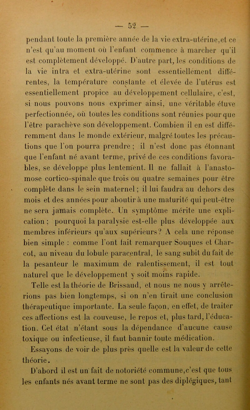 pendant loiile la promitM*e année de la vie extra-utérine,et ce n’est qu’au moment oi'i reniant commence à marcher qu’il est complètement développé. D’autre paroles conditions de la vie intra et extra-utérine sont essentiellement dilïe- rentes, la température constante et élevée de l’utérus est essentiellement propice au développement cellulaire, c’est, si nous pouvons nous exprimer ainsi, une véritable étuve perfectionnée, où toutes les conditions sont réunies pour que l’être parachève son développement. Combien il en est diffé- remment dans le monde extérieur, malgré toutes les précau- tions que l’on pourra prendre ; il n’est donc pas étonnant que l’enfant né avant terme, privé de ces conditions favora- bles, se développe plus lentement. Il ne fallait à l’anasto- mose cortico-spinale que trois ou quatre semaines pour être ‘ complète dans le sein maternel ; il lui faudra au dehors des mois et des années pour aboutira une maturité qui peut-être ne sera jamais complète. Un symptôme mérite une expli- cation ; pourquoi la paralysie est-elle plus développée aux membres inférieurs qu’aux supérieurs? A cela une réponse ' bien simple : comme l’ont fait remarquer Souques et Char- j cot, au niveau du lobule parac.entral, le sang subit du fait de - la pesanteur le maximum de ralentissement, il est tout P naturel que le développement y soit moins rapide. Telle est la théorie de Brissaud, et nous ne nous y arrête- rions pas bien longtemps, si on n’en tirait une conclusion *■ thérapeutique importante. La seule façon, en effet, de traiter ces affections est la couveuse, le repos et, plus tard, l’éduca- %■ tion. Cet état n’étant sous la dépendance d’aucune cause toxique ou infectieuse, il faut bannir toute médication. Essayons de voir de plus près quelle est la valeur de cette théorie. D’abord il est un fait de notoriété commune,c’est que tous les enfants nés avant terme ne sont pas des diplégiques, tant