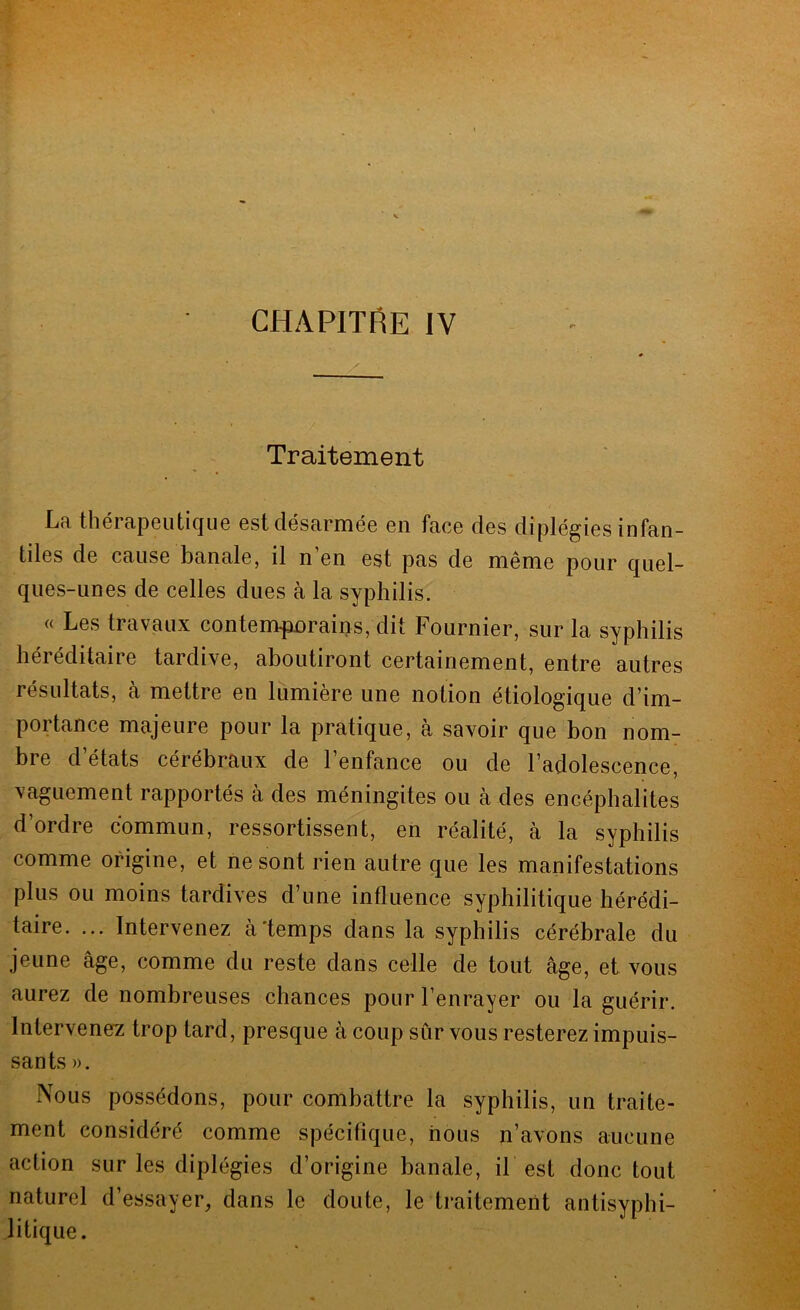 CHAPITRE IV Traitement La thérapeutique est désarmée en face des diplégies infan- tiles de cause banale, il n en est pas de même pour quel- ques-unes de celles dues à la syphilis. « Les travaux contemfüDrains, dit Fournier, sur la syphilis héréditaire tardive, aboutiront certainement, entre autres résultats, à mettre en lumière une notion étiologique d’im- portance majeure pour la pratique, à savoir que bon nom- bre d états cérébraux de 1 enfance ou de l’adolescence, vaguement rapportés à des méningites ou à des encéphalites d’ordre commun, ressortissent, en réalité, à la syphilis comme origine, et ne sont rien autre que les manifestations plus ou moins tardives d’une influence syphilitique hérédi- taire. ... Intervenez à'temps dans la syphilis cérébrale du jeune âge, comme du reste dans celle de tout âge, et vous aurez de nombreuses chances pour l’enrayer ou la guérir. Intervenez trop tard, presque à coup sûr vous resterez impuis- sants». Nous possédons, pour combattre la syphilis, un traite- ment considéré comme spécifique, nous n’avons aucune action sur les diplégies d’origine banale, il est donc tout naturel d’essayer, dans le doute, le traitement antisyphi- litique.