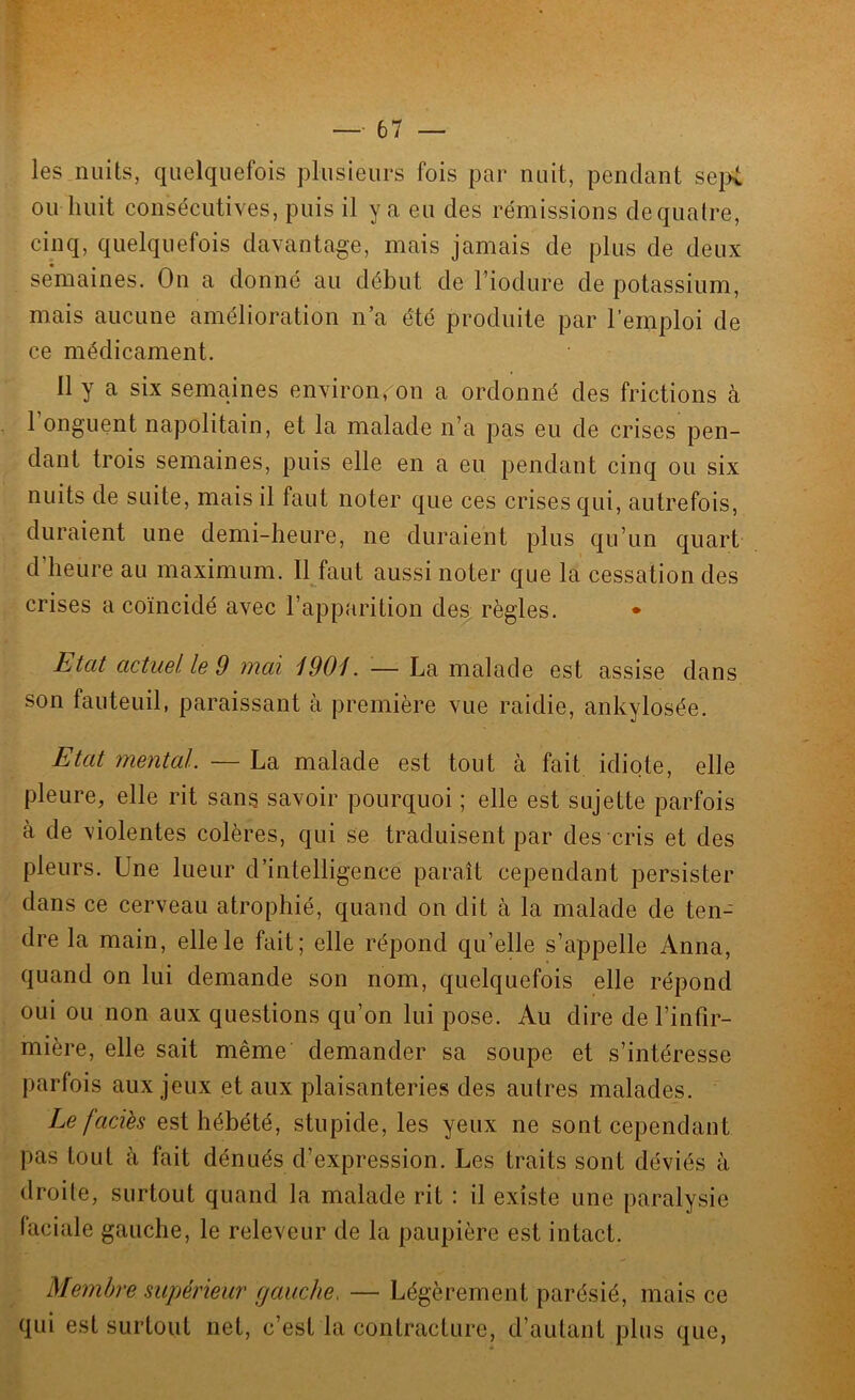 les nuits, quelquefois plusieurs fois par nuit, pendant se\yt ou huit consécutives, puis il y a eu des rémissions dequalre, cinq, quelquefois davantage, mais jamais de plus de deux semaines. On a donné au début de Tiodure de potassium, mais aucune amélioration n’a été produite par l’emploi de ce médicament. Il y a six semaines environ.^on a ordonné des frictions à 1 onguent napolitain, et la malade n’a pas eu de crises pen- dant trois semaines, puis elle en a eu pendant cinq ou six nuits de suite, mais il faut noter que ces crises qui, autrefois, duraient une demi-heure, ne duraient plus qu’un quart d heure au maximum. Il faut aussi noter que la cessation des crises a coïncidé avec l’apparition des règles. • Etat actuel le 9 mai iOOi. — La malade est assise dans son fauteuil, paraissant à première vue raidie, ankylosée. Etat mental. — La malade est tout à fait idiote, elle pleure, elle rit sans savoir pourquoi ; elle est sujette parfois à de violentes colères, qui se traduisent par des cris et des pleurs. Une lueur d’intelligence paraît cependant persister dans ce cerveau atrophié, quand on dit à la malade de ten- dre la main, elle le fait; elle répond qu’elle s’appelle Anna, quand on lui demande son nom, quelquefois elle répond oui ou non aux questions qu’on lui pose. Au dire de l’infir- mière, elle sait même demander sa soupe et s’intéresse parfois aux jeux et aux plaisanteries des autres malades. Le faciès est hébété, stupide, les yeux ne sont cependant pas tout à fait dénués d’expression. Les traits sont déviés à droite, surtout quand la malade rit : il existe une paralysie faciale gauche, le releveur de la paupière est intact. Membre supérieur gauche. — Légèrement parésié, mais ce qui est surtout net, c’est la contracture, d’autant plus que,