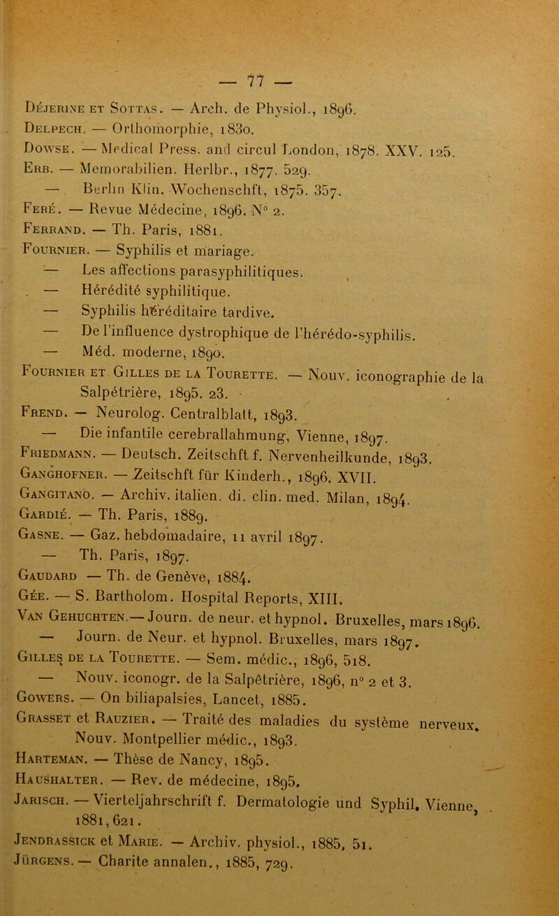 Déjerine ET SoTTAS. — Arcli. de Physiol., 1896. Delpech. — Orihomorphie, i83o. Dowse. —Medical Press, and circul London, 1878. XXV. 125. Erb. — Memorabilien. Herlbr., 1877. 629. — Berlin Klin. Wochenschft, 187b. 867. Feré. — Revue Médecine, 1896. N° 2. Ferrand. — Th. Paris, 1881. Fournier. — Syphilis et mariage. ^— Les affections parasyphilitiques. — Hérédité syphilitique. — Syphilis héréditaire tardive, — De l’influence dystrophique de l’hérédo-syphilis. — Méd. moderne, 1890. Fournier et Gilles de la Tourette. — Nouv. iconographie de la Salpétrière, 1895, 28. - Frend. ~ Neurolog. Centralblalt, 1898. ^ — Die infantile cerebrallahmung. Vienne, 1897. Friedmann. — Deutsch. Zeitschftf. Nervenheilkunde, 1898, Ganghofner. — ^eitschft für Kinderh., 1896. XVII. Gangitano. — Archiv. italien, di. clin. med. Milan, 1894. Gardié.^ — Th. Paris, 1889. Gasne. — Gaz. hebdomadaire, 11 avril 1897. — Th. Paris, 1897. Gaudard — Th. de Genève, 1884. Gée. — S. Bartholom. Hospital Reports, XIII. Van Gehuchten.— Journ. de neur. et hypnol. Bruxelles, mars 1896. — Journ. de Neur. et hypnol. Bruxelles, mars 1897. Gilles de la Tourette. — Sem. médic., 1896, 5i8. — Nouv. iconogr. de la Salpêtrière, 1896, n° 2 et 8. Go^\^ERs. — On biliapalsies, Lancet, i885. Grasset et Rauzier. — Traité des maladies du système nerveux, Nouv. Montpellier médic., 1898. Harteman. — Thèse de Nancy, 1895. Haushalter. — Rev. de médecine, 1895. Jarisch, — Vierteljahrschrift f. Dermatologie und Syphil, Vienne 1881,621. ’ Jendrassick et Marie. — Archiv. physiol., i885, 5i. Jürgens.— Charité annalen., i885, 729.