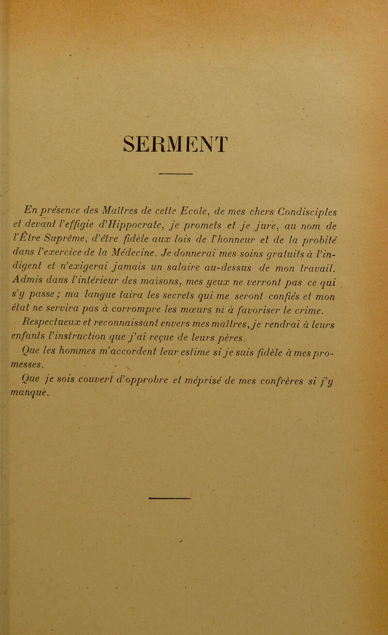 SERMENT En présence des Maîtres de cette Ecote, de mes chers Condisciptes et devant t’effigie d’Hippocrate, je promets et je jure, au nom de t'Être Suprême, d’être fidèle aux lois de Vhonneur et de la probité dans l’exercice de la Médecine. Je donnerai mes soins gratuits à t’in- digent et n’exigerai jamais un salaire au-dessus de mon travail. Admis dans l’intérieur des maisons, mes geux ne verront pas ce qui s g passe / ma tangue taira les secrets qui me seront confiés et mon état ne servira pas à corrompre les mœurs ni à favoriser le crime. Respectueux et reconnaissant envers mes maîtres, je rendrai à leurs enfants l’instruction que j’ai reçue de leurs pères. Que les hommes m'accordent leur estime si je suis fidèle à mes pro- messes. . ^ '• Que je SOIS couvert d’opprobre et méprisé de mes confrères si j’y manque.