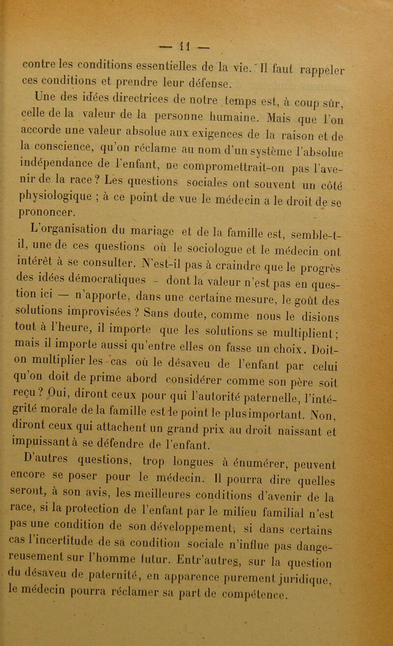 contre les conditions essentielles de la vie.'Il faut rappeler ces conditions et prendre leur défense. Une des idées directrices de notre temps est, à coup sur, celle de la valeur de la personne humaine. Mais que l’on accorde une valeur absolue aux exigences de la raison et de la conscience, qu’on réclame au nom d’un système l’absolue indépendance de 1 entant, ne compromettrait-on pas l’ave- nii de la race ? Les questions sociales ont souvent un côté physiologique ; à ce point de vue le médecin a le droit de se prononcer. L’organisation du mariage et de la famille est, semble-t- d, une de ces questions où le sociologue et le médecin ont intérêt à se consulter. N’est-il pas à craindre que le progrès des idées démocratiques - dont la valeur n’est pas en ques- tion ici — n apporte, dans une certaine mesure, le goût des solutions improvisées ? Sans doute, comme nous le disions tout à l’heure, il importe que les solutions se multiplient; mais il importe aussi qu’entre elles on fasse un choix. Doit- on multiplier les cas où le désaveu de l’enfant par celui qu on doit de prime abord considérer comme son père soit reçu ? Oui, diront ceux pour qui l’autorité paternelle, l’inté- grité morale delà famille est ie point le plusimportant. Non, diront ceux qui attachent un grand prix au droit naissant et impuissant à se défendre de l’enfant. D autres questions, trop longues à énumérer, peuvent encore se poser pour le médecin. 11 pourra dire quelles seront, a son avis, les meilleures conditions d’avenir de la race, si la protection de l’enfant par le milieu familial n’est pas une condition de son développement, si dans certains cas 1 incertitude de sa condition sociale n’influe pas dange- reusement sur l’homme futur. Entr’autreg, sur la question du désaveu de paternité, en apparence purement juridique, le médecin pourra réclamer sa part de compétence.