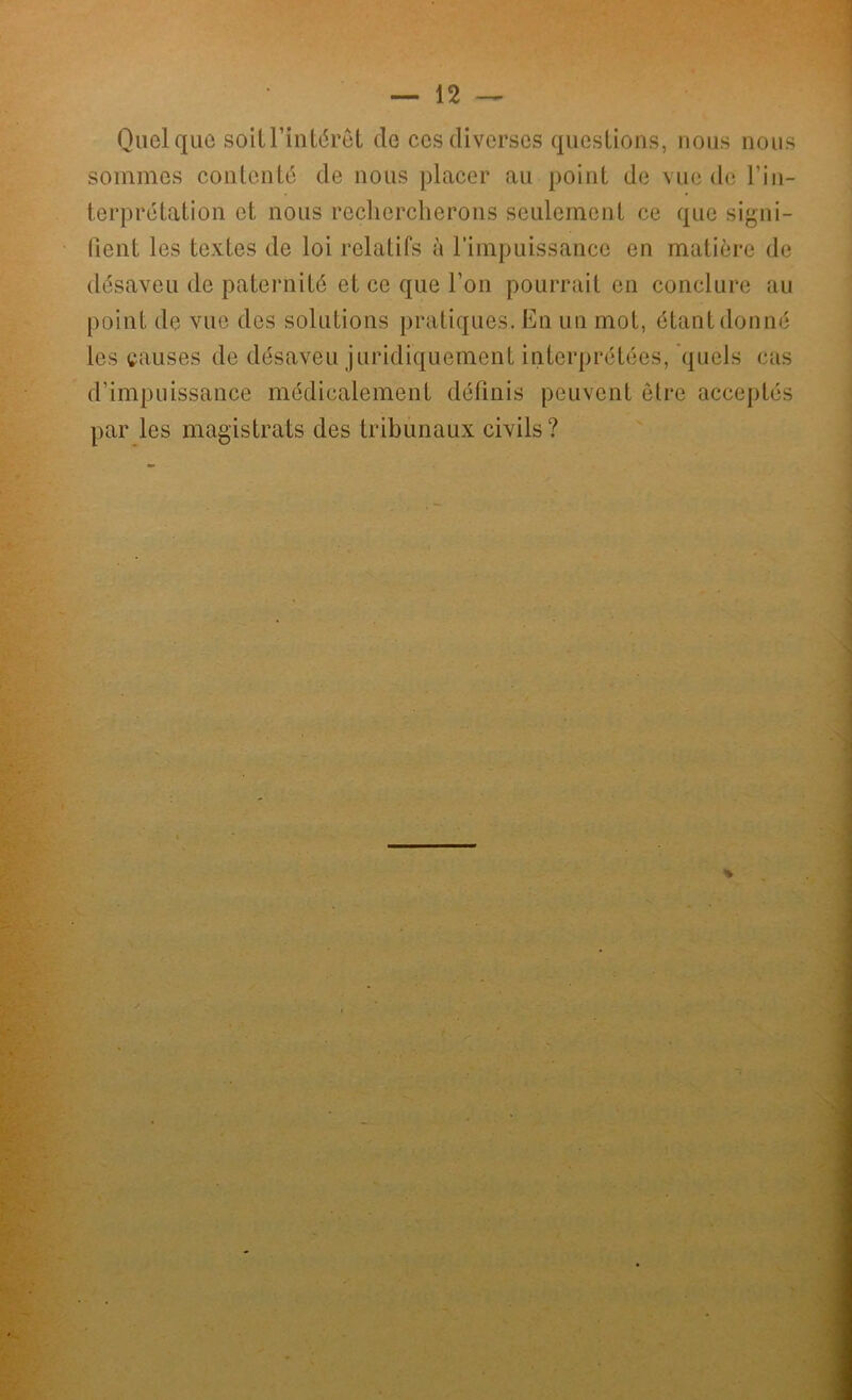 Quelque soit l’intérêt de ces diverses questions, nous nous sommes contenté de nous placer au point de vue de l'in- terprétation et nous rechercherons seulement ce que signi- fient les textes de loi relatifs à l’impuissance en matière de désaveu de paternité et ce que l’on pourrait en conclure au point de vue des solutions pratiques. En un mot, étant donné les causes de désaveu juridiquement interprétées, quels cas d’impuissance médicalement définis peuvent être acceptés par les magistrats des tribunaux civils? »