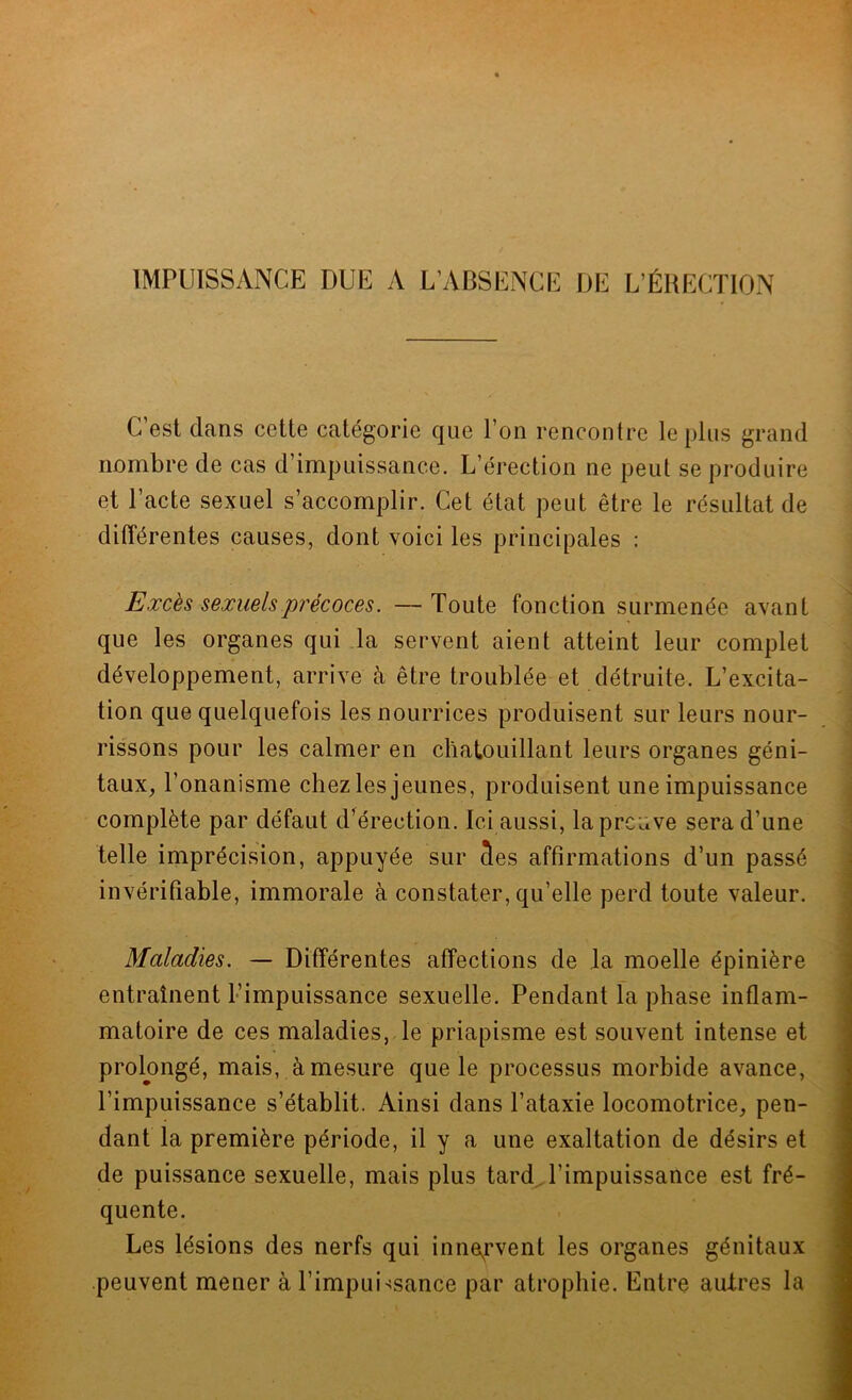 C est dans cette catégorie que l’on rencontre le plus grand nombre de cas d’impuissance. L’érection ne peut se produire et l’acte sexuel s’accomplir. Cet état peut être le résultat de différentes causes, dont voici les principales : Excès sexuels précoces. —Toute fonction surmenée avant que les organes qui la servent aient atteint leur complet développement, arrive à être troublée et détruite. L’excita- tion que quelquefois les nourrices produisent sur leurs nour- rissons pour les calmer en chatouillant leurs organes géni- taux, l’onanisme chez les jeunes, produisent une impuissance complète par défaut d’érection. Ici aussi, la preuve sera d’une telle imprécision, appuyée sur 3es affirmations d’un passé invérifiable, immorale à constater, qu’elle perd toute valeur. Maladies. — Différentes affections de la moelle épinière entraînent l’impuissance sexuelle. Pendant la phase inflam- matoire de ces maladies, le priapisme est souvent intense et prolongé, mais, à mesure que le processus morbide avance, l’impuissance s’établit. Ainsi dans l’ataxie locomotrice, pen- dant la première période, il y a une exaltation de désirs et de puissance sexuelle, mais plus tard l’impuissance est fré- quente. Les lésions des nerfs qui innervent les organes génitaux peuvent mener à l’impuissance par atrophie. Entre autres la