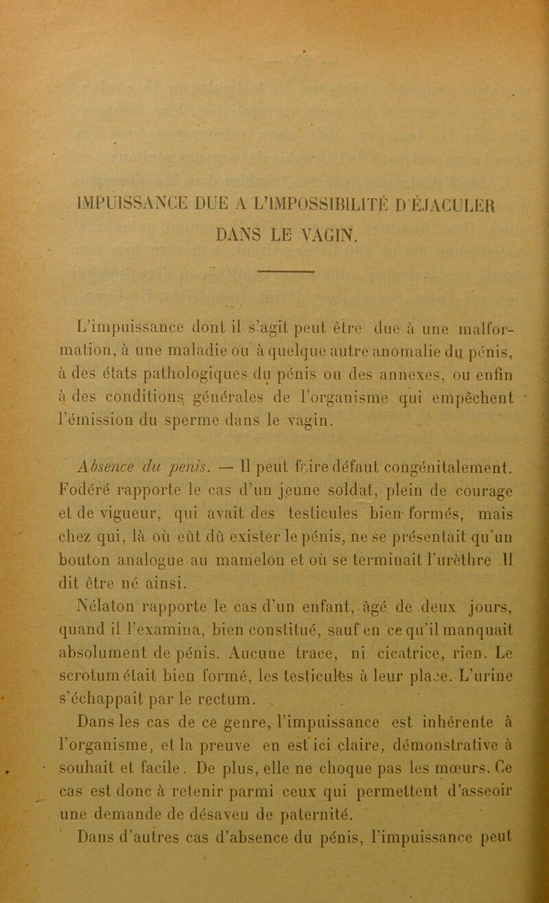 IMPUISSANCE DUE A L’IMPOSSIBILITÉ D ÉJACULER DANS LE VAGIN. L’impuissance dont il s’agit peut être due à une malfor- mation, à une maladie ou à quelque autre anomalie du pénis, à des états pathologiques du pénis ou des annexes, ou enfin ii des conditions générales de l’organisme qui empêchent l’émission du sperme dans le vagin. Absence du pénis. — Il peut frire défaut congénitalement. Fodéré rapporte le cas d’un jeune soldat, plein de courage et de vigueur, qui avait des testicules bien formés, mais chez qui, là où eut du exister le pénis, ne se présentait qu'un bouton analogue au mamelon et où se terminait l’urèthre 11 dit être né ainsi. Nélaton rapporte le cas d’un enfant, âgé de deux jours, quand il l’examina, bien constitué, sauf en ce qu’il manquait absolument de pénis. Aucune trace, ni cicatrice, rien. Le scrotum était bien formé, les testicules à leur place. L’urine s’échappait par le rectum. „ Dans les cas de ce genre, l’impuissance est inhérente à l’organisme, et la preuve en est ici claire, démonstrative à souhait et facile. De plus, elle ne choque pas les mœurs. Ce cas est donc à retenir parmi ceux qui permettent d’asseoir une demande de désaveu de paternité. Dans d’autres cas d’absence du pénis, l’impuissance peut