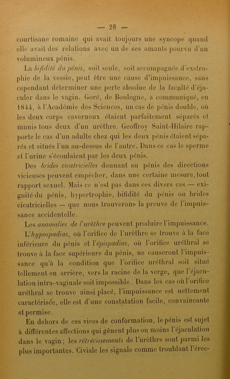 courtisane romaine qui avait toujours une syncope quand clic avait des relations avec un de ses amants pourvu d’un volumineux pénis. La bi fi dite du pénis, soit seule, soit accompagnée d’exstro- phie de la vessie, peut être'une cause d’impuissance, sans cependant déterminer une perte absolue de la faculté d’éja- culer dans le vagin. Goré, de Boulogne, a communiqué, en 1844, à l’Académie des Sciences, un cas de pénis double, où les deux corps caverneux étaient parfaitement séparés et munis tous deux d’un urèthre. Geoffroy Saint-Hilaire rap- porte le cas d’un adulte chez qui les deux pénis étaient sépa- rés et situés l’un au-dessus de l’autre. Dans ce cas le sperme .et l’urine s’écoulaient par les deux pénis. Des brides cicatricielles donnant au pénis des directions vicieuses peuvent empêcher, dans une certaine mesure, tout rapport sexuel. Mais ce n’est pas dans ces divers cas — exi- guitédu pénis, hypertrophie, bifidité du pénis ou brides cicatricielles — que nous trouverons la preuve de l’impuis- sance accidentelle. Les anomalies de l'urèthre peuvent produire l’impuissance. L'lujpospaclias, où l’orifice de l’urèthre se trouve à la face inférieure du pénis et Yépispadias, où l’orifice uréthral se trouve à la face supérieure du pénis, ne causeront l’impuis- sance qu’à la condition que 1 orifice uréthral soit situé tellement en arrière, vers la racine de la verge, que 1 éjacu- lation intra-vaginale soit impossible. Dans les cas où 1 orifice uréthral se trouve ainsi placé, l’impuissance est nettement caractérisée, elle est d’une constatation facile, convaincante et permise. En dehors de ces vices de conformation, le pénis est sujet à différentes affections qui gênent plus ou moins l’éjaculation dans le. vagin ; les rétrécissements de l’urèthre sont parmi les plus importantes. Civiale les signale comme troublant 1 érec-