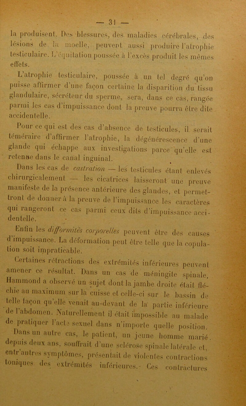 la produisent. Des blessures, des maladies cérébrales, des lésions de la moelle, peuvent aussi produire l’atrophie testiculaire. L équitation poussée <i l’excès produit les mêmes e (Têts. .. . L’atrophie testiculaire, poussée à un tel degré qu’on puisse affirmer d’une façon certaine la disparition du tissu glandulaiie, sécréteur du sperme, sera, dans ce cas, rangée parmi les cas d impuissance dont la preuve pourra être dite accidentelle. Poui ce qui est des cas d’absence de testicules, il. serait téméraire d’affirmer l’atrophie, la dégénérescence d’une glande qui échappe aux investigations parce qu’elle est retenue dans le canal inguinal. Dans les cas de castration — les testicules étant enlevés chirurgicalement — les cicatrices laisseront une preuve manifeste de la présence antérieure des glandes, et permet- tront de donnera la preuve de l’impuissance les caractères qui rangeront ce cas parmi ceux dits d’impuissance acci- dentelle. Enfin les difformités corporelles peuvent être des causes d’impuissance. La déformation peut être telle que la copula- tion soit impraticable. Certaines rétractions des extrémités inférieures peuvent amener ce résultat. Dans un cas de méningite spinale, Hammond a observé un sujet dont la jambe droite était flé- chie au maximum sur la cuisse et celle-ci sur le bassin do telle façon qu’elle venait au-devant de la: partie inférieure de l’abdomen. Naturellement il était impossible au malade de pratiquer l’acte sexuel dans n’importe quelle position. Dans un autre cas, le patient, un jeune homme marié depuis deux ans, souffrait d’une sclérose spinale latérale et entr’antres symptômes, présentait de violentes contractions toniques des extrémités inférieures.- Ces contractures