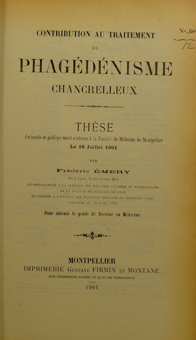 DU • —-W3SC-5——«DO- THÈSE Présentée et publiqu ‘ment S3ulenne à la Faculté de Médecine de Montpellier Le 16 Juillet 1901 PAR . Né à Lyon, le lo février 1874 ex-prkp,\rateur a lv clixique des maladies cütakées et syphilitiques DE LA EACULTÉ DE .MÉÜECIXE DE LA’OX EX-IXTERXE a l’hôpital des MALADIES MENTALES DE PIERREFEU (vAr) COXCOÜRS DU 15 Mars 1900 Pour obtenir le grade de Docteur eu Médecine MONTPELLIER IMPRIMERIE Gustave FIRMIN et MONTANE RUE FERDINAND-FABRE ET QUAI DU VERDANSON 1901