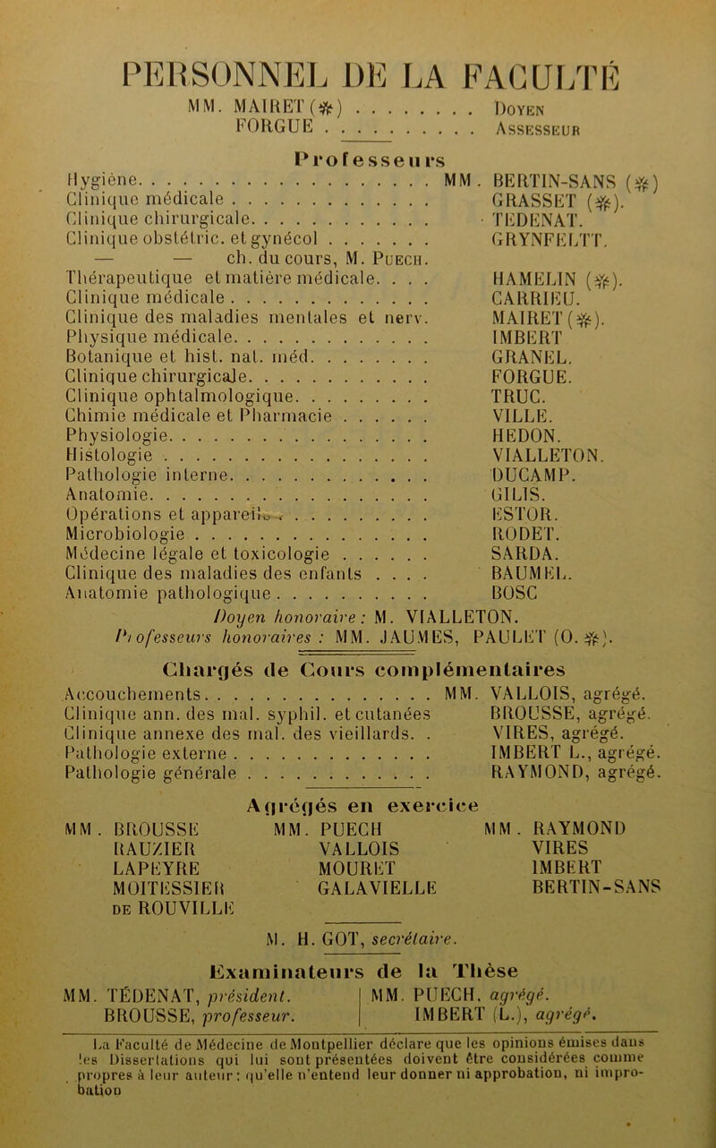 PFÆSONNEL DE LA FAGUr/rÉ MM, MAIHET(*) Doyen FORGUE Assesseur P r O f e s s e 11 i*s Hygiène MM. BERTIN-SANS Clinique médicale GRASSET Clinique chirurgicale • TEDENAT. Clinique übstélric. et gynécol GRYNFELTT. — — ch. du cours, M. PuECH. Thérapeutique et matière médicale. . . . HAMELIN (Yi^). Clinique médicale CARRIEU. Clinique des maladies mentales et nerv. MAlRET(^i^). Physique médicale IMBERT Botanique et hist. nat. méd GRANEL. Clinique chirurgicale FORGUE. Clinique ophtalmologique TRUC. Chimie médicale et Pharmacie VILLE. Physiologie REDON. Histologie VIALLETON. Pathologie interne DUCAMP. Anatomie GILIS. Opérations et appareüo-^ ESTOR. Microbiologie RODET. Médecine légale et toxicologie SARDA. Clinique des maladies des enfants .... BÂUMEL. Anatomie pathologique BOSC Doyen honoraire: M. VIALLETON. P/ofesseurs honoraires: MM. JAU.MES, PAULET (O. Cliargés de Cours complémentaires Accouchements MM. VALLOIS, agrégé. Clinique ann. des mal. syphil. et cutanées BROUSSE, agrégé. Clinique annexe des mal. des vieillards. . VIRES, agrégé. Pathologie externe IMBERT L., agrégé. Pathologie générale RAYMOND, agrégé. Agrégés en exercice MM. BROUSSE MM*. PUECH MM. RAYMOND RAUZIER VALLOIS VIRES LAPEYRE MOURET IMBERT MOITESSIEB GALAVIELLE BERTIN-SANS DE ROUVILLE M. secrétaire. Examinateurs de la Thèse MM. TÉDENAT, président. MM. PUECH, agrégé. BROUSSE, professeur. IMBERT (L.), agrégé, La Faculté de Médecine de Montpellier déclare que les opinions émises dans les Disserlations qui lui sont présentées doivent être considérées comme propres à leur anleiir : qu’elle n’entend leur donner ni approbation, ni impro- bation