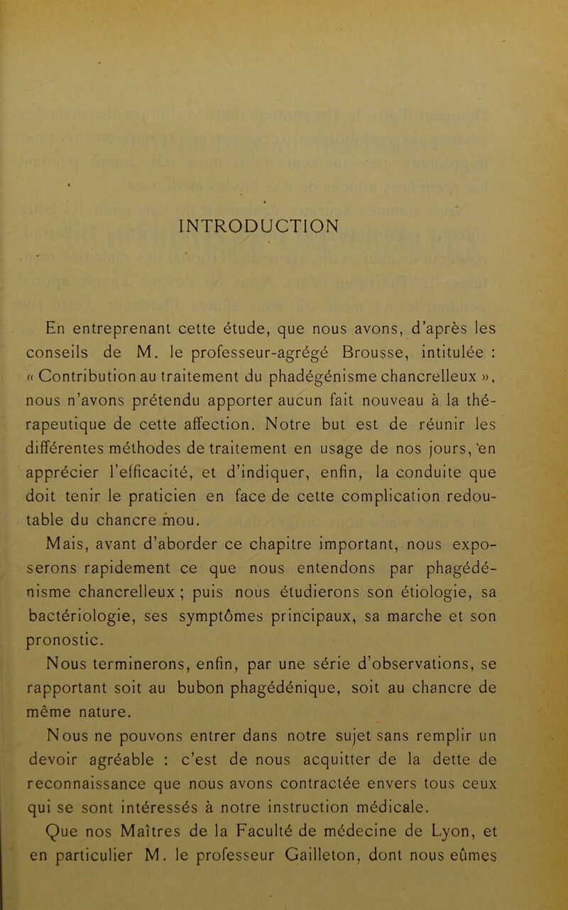 INTRODUCTION En entreprenant cette étude, que nous avons, d’après les conseils de M. le professeur-agrégé Brousse, intitulée : (( Contribution au traitement du phadégénisme chancrelleux », nous n’avons prétendu apporter aucun fait nouveau à la thé- rapeutique de cette affection. Notre but est de réunir les différentes méthodes de traitement en usage de nos jours,'en apprécier l’efficacité, et d’indiquer, enfin, la conduite que doit tenir le praticien en face de cette complication redou- table du chancre mou. Mais, avant d’aborder ce chapitre important, nous expo- serons rapidement ce que nous entendons par phagédé- nisme chancrelleux ; puis nous étudierons son étiologie, sa bactériologie, ses symptômes principaux, sa marche et son pronostic. Nous terminerons, enfin, par une série d’observations, se rapportant soit au bubon phagédénique, soit au chancre de même nature. Nous ne pouvons entrer dans notre sujet sans remplir un devoir agréable : c’est de nous acquitter de la dette de reconnaissance que nous avons contractée envers tous ceux qui se sont intéressés à notre instruction médicale. Que nos Maîtres de la Faculté de médecine de Lyon, et en particulier M. le professeur Gailleton, dont nous eûmes