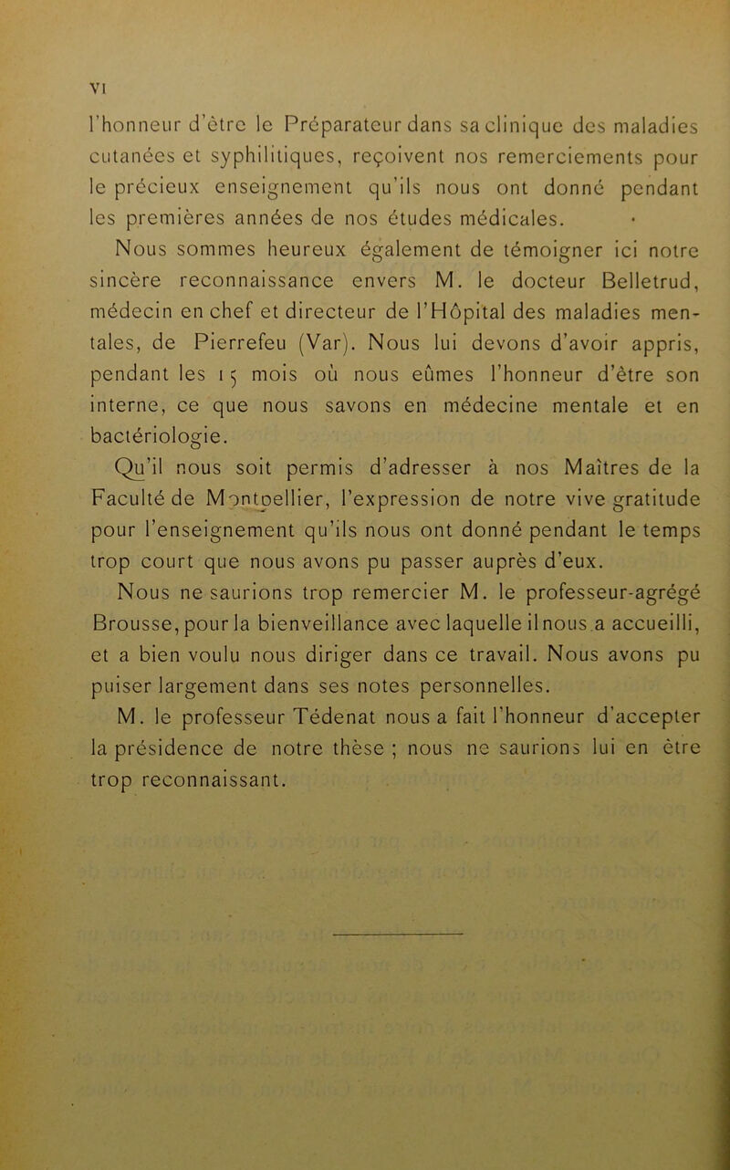 l’honneur d’ètre le Préparateur dans sa clinique des maladies cutanées et syphilitiques, reçoivent nos remerciements pour le précieux enseignement qu’ils nous ont donné pendant les premières années de nos études médicales. Nous sommes heureux également de témoigner ici notre sincère reconnaissance envers M. le docteur Belletrud, médecin en chef et directeur de l’Hôpital des maladies men- tales, de Pierrefeu (Var). Nous lui devons d’avoir appris, pendant les 15 mois où nous eûmes l’honneur d’ètre son interne, ce que nous savons en médecine mentale et en bactériologie. Qu’il nous soit permis d’adresser à nos Maîtres de la Faculté de Mpntj)ellier, l’expression de notre vive gratitude pour l’enseignement qu’ils nous ont donné pendant le temps trop court que nous avons pu passer auprès d’eux. Nous ne saurions trop remercier M. le professeur-agrégé Brousse, pour la bienveillance avec laquelle il nous .a accueilli, et a bien voulu nous diriger dans ce travail. Nous avons pu puiser largement dans ses notes personnelles. M. le professeur Tédenat nous a fait l’honneur d’accepter la présidence de notre thèse ; nous ne saurions lui en être trop reconnaissant.