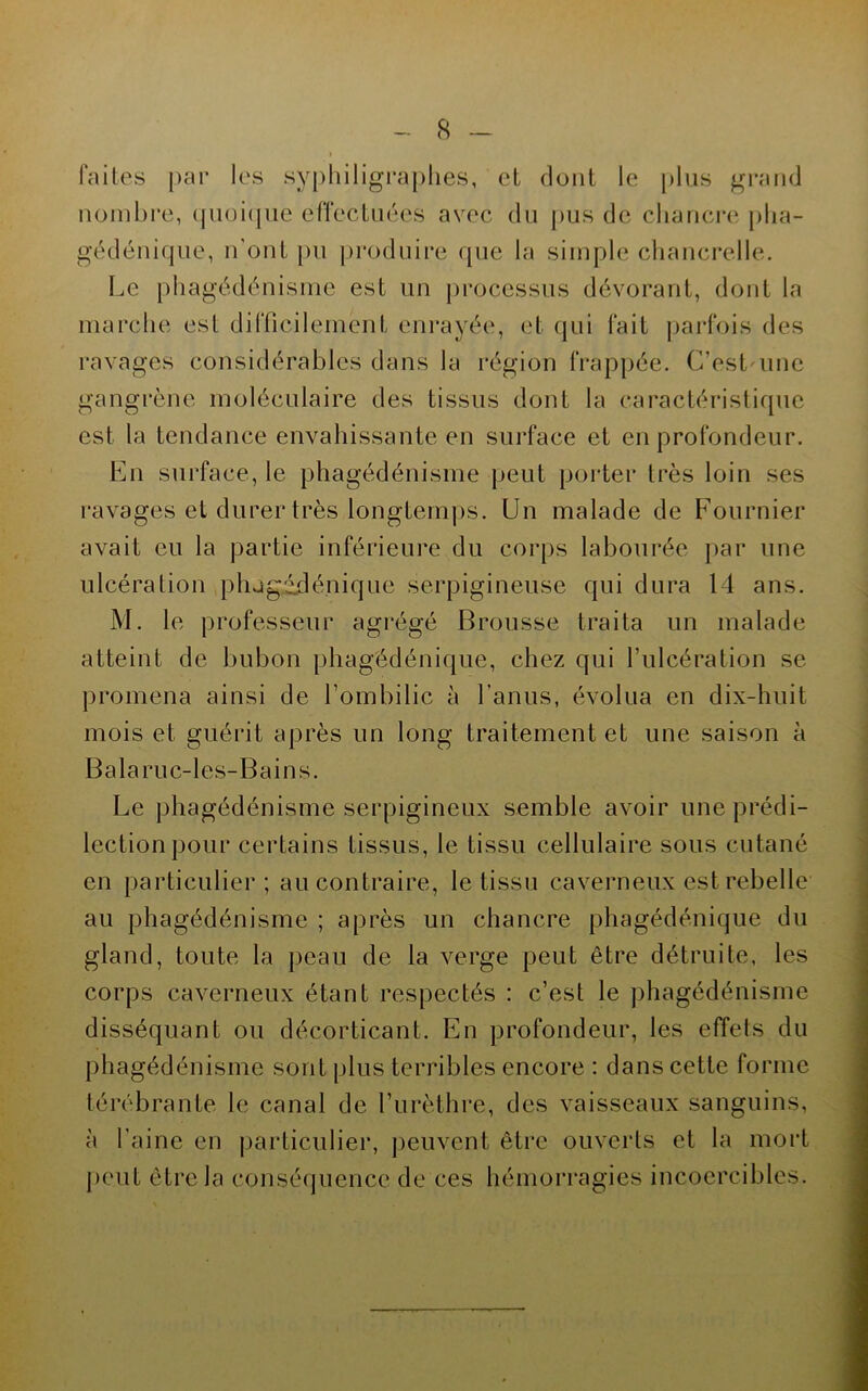 faites par les syphiligraplies, et dont le plus grand nombre, (pioiipie effecLiiées avec du pus de chancre plia- gédénique, n'ont pu produire que la simple chancrelle. Le phagédénisme est un processus dévorant, dont la marche est difficilement enrayée, et (jui fait jjarfois des ravages considérables dans la région frappée. C’est'ime gangrène moléculaire des tissus dont la caractéristirpie est la tendance envahissante en surface et en profondeur. En surface, le phagédénisme peut porter très loin ses ravages et durer très longtemps. Un malade de Fournier avait eu la partie inférieure du corps labourée ]>ar une ulcération plugédénique serpigineuse qui dura 14 ans. M. le professeur agrégé Brousse traita un malade atteint de bubon phagédénique, chez qui l’ulcération se promena ainsi de l’ombilic à l’anus, évolua en dix-huit mois et guérit après un long traitement et une saison à Balaruc-les-Bains. Le phagédénisme serpigineux semble avoir une prédi- lection pour certains tissus, le tissu cellulaire sous cutané en particulier; au contraire, le tissu caverneux est rebelle au phagédénisme ; après un chancre phagédénique du gland, toute la peau de la verge peut être détruite, les corps caverneux étant respectés : c’est le phagédénisme disséquant ou décorticant. En profondeur, les effets du phagédénisme sont plus terribles encore : dans cette forme térébrante le canal de l’urèthre, des vaisseaux sanguins, à l’aine en particulier, peuvent être ouverts et la mort peut être la conséquence de ces hémorragies incoercibles.