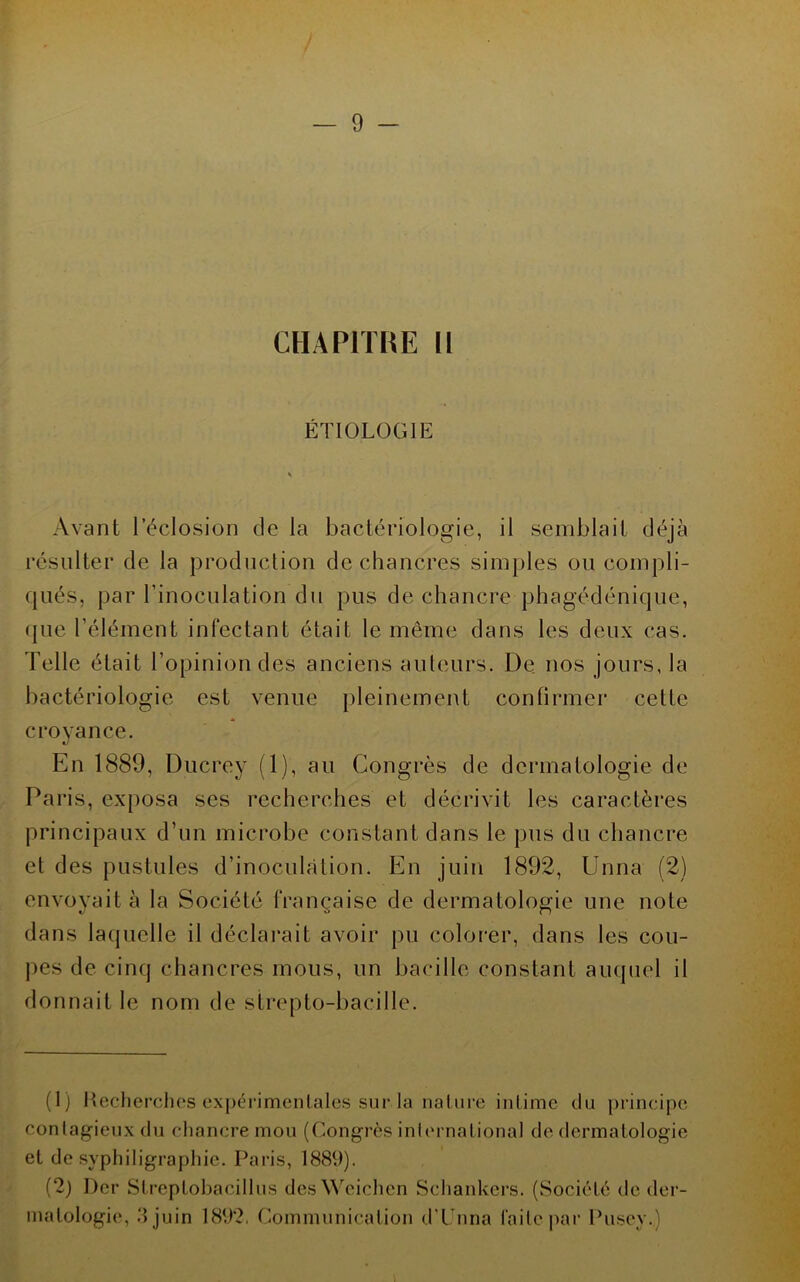 CHAPITRE II ÉTIOLOGIE Avant l’éclosion de la bactériologie, il semblait déjà résulter de la production de chancres simples ou compli- qués, par l’inoculation du pus de chancre phagédénique, (jue l’élément infectant était le même dans les deux cas. Telle était l’opinion des anciens auteurs. De nos jours, la bactériologie est venue pleinement confirmer cette croyance. En 1889, Ducrey (1), au Congrès de dermatologie de Paris, exposa ses recherches et décrivit les caractères principaux d’un microbe constant dans le ])us du chancre et des pustules d’inoculation. En juin 1892, Unna (2) envoyait à la Société française de dermatologie une note dans laquelle il déclai’ait avoir pu colorer, dans les cou- pes de cinq chancres mous, un bacille constant auquel il donnait le nom de strepto-baciile. (1) llecherclios expérimentales sur la nature intime du principe contagieux (lu chancre mou (Congrès inlernational de dermatologie et de syphiligraphie. Paris, 1889). (2) Der Streptobacillus desWeichen Scliankers. (wSociété de der- matologie, ‘Ijuin 1892, Communication dT'nna faite par Pusey.)