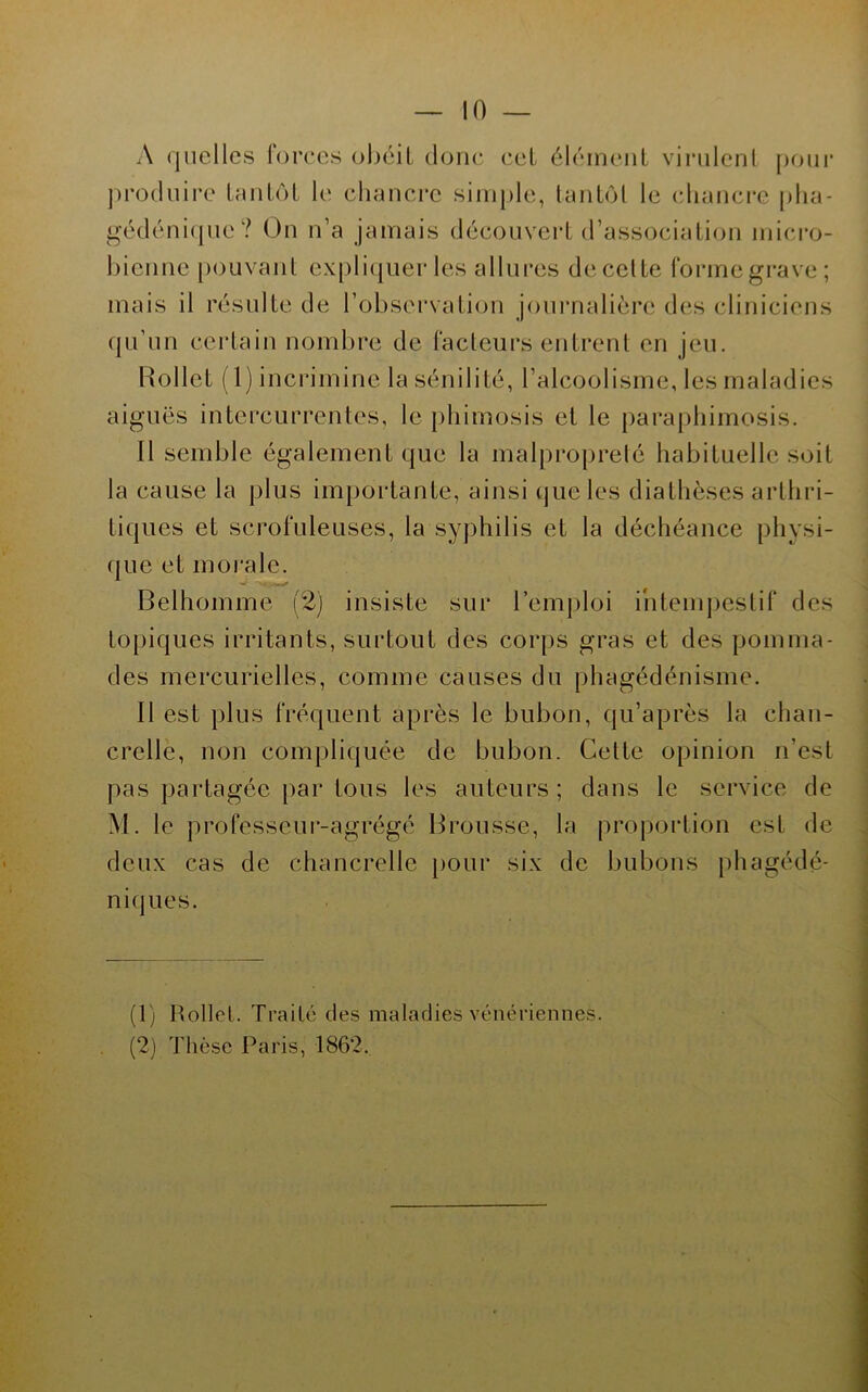 A (|uelles forces obéit donc cet élément vinilcul pour pro(luii-e tmitot le chancre simple, tantôt le (diancrc plia- gé(léni(pie? On n’a jamais découvert d’association micro- bienne pouvant expli({uer les allures de celte fonnegi-ave; mais il résulte de l’observation joniMialière des cliniciens (ju’un certain nombre de facteurs entrent en jeu. Hollet (1) incrimine la sénilité, l’alcoolisme, les maladies aiguës intercurrentes, le phimosis et le paraphimosis. Il semble également que la malproprelé habituelle soit la cause la plus importante, ainsi tjueles diathèses arthri- tiques et scrofuleuses, la syphilis et la déchéance physi- que et moi'ale. Belhomme (2) insiste sur l’emjhoi intempestif des to{)iques irritants, surtout des corps gras et des pomma- des mercurielles, comme causes du phagédénisme. Il est plus fréquent après le bubon, qu’après la chan- crelle, non compliquée de bubon. Celte opinion n’est pas partagée par tous les auteurs; dans le service de M. le professeui-agrégé Brousse, la proportion est de deux cas de chancrelle [)Our six de bubons [)hagédé- niques. (1) Rollel. Traité des maladies vénériennes. (2) d'hèse Paris, 1862.