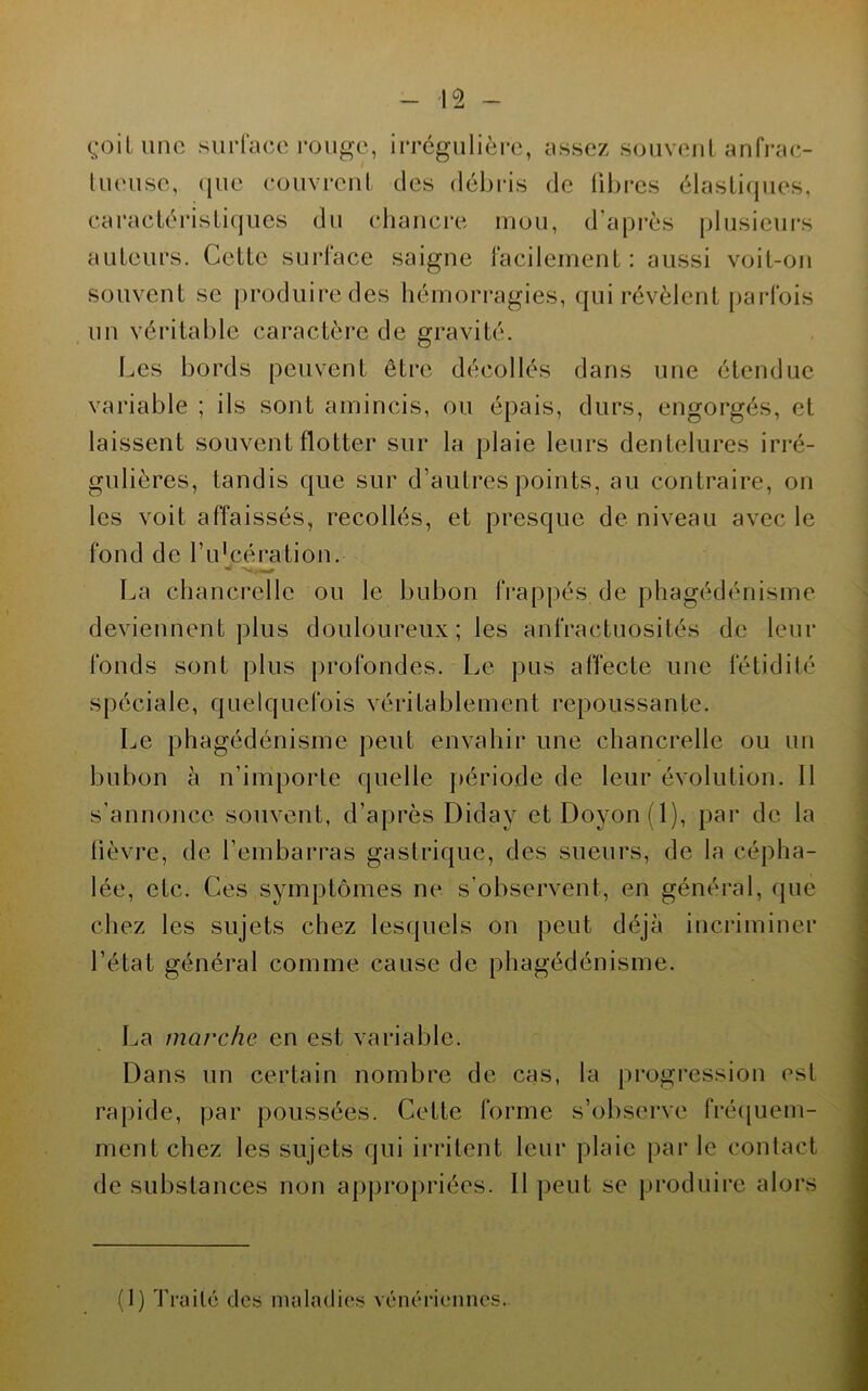 çoitunc siii-race rouge, irrégulière, assez souveiil anfrae- Uieusc, que couvreul des débris de libres élastiques, caractéristiques du chauci*e mou, d’après plusieurs auteurs. Cette surface saigne facilement: aussi voit-on souvent se j)roduiredes hémorragies, qui révèlent [)arfois un véritable caractère de gravité. Les bords peuvent être décollés dans une étendue variable ; ils sont amincis, ou épais, durs, engorgés, et laissent souvent flotter sur la plaie leurs dentelures irré- gulières, tandis que sur d’autres points, au contraire, on les voit affaissés, recollés, et presque de niveau avec le fond de l’idcération. La chancrelle ou le bubon IVappés de phagédénisme deviennent plus douloureux ; les anfractuosités de leur fonds sont plus profondes. Le pus affecte une fétidité spéciale, quelquefois véritablement repoussante. Le phagédénisme peut envahir une chancrelle ou un bubon à n’importe quelle ]>ériode de leur évolution. Il s’annonce souvent, d’après Diday etDoyon(l), par de la fièvre, de l’embarras gastrique, des sueurs, de la cépha- lée, etc. Ces symptômes ne s’observent, en général, (|ue chez les sujets chez lesquels on peut déjà incriminer l’état général comme cause de phagédénisme. La marche en est variable. Dans un certain nombre de cas, la progression est rapide, par poussées. Cette forme s’observe fré(|uem- ment chez les sujets qui irritent leur plaie j)ar le contact de substances non ap|)ropriées. Il peut se jtroduii’e alors (1) Truité des niuludies vénériennes.