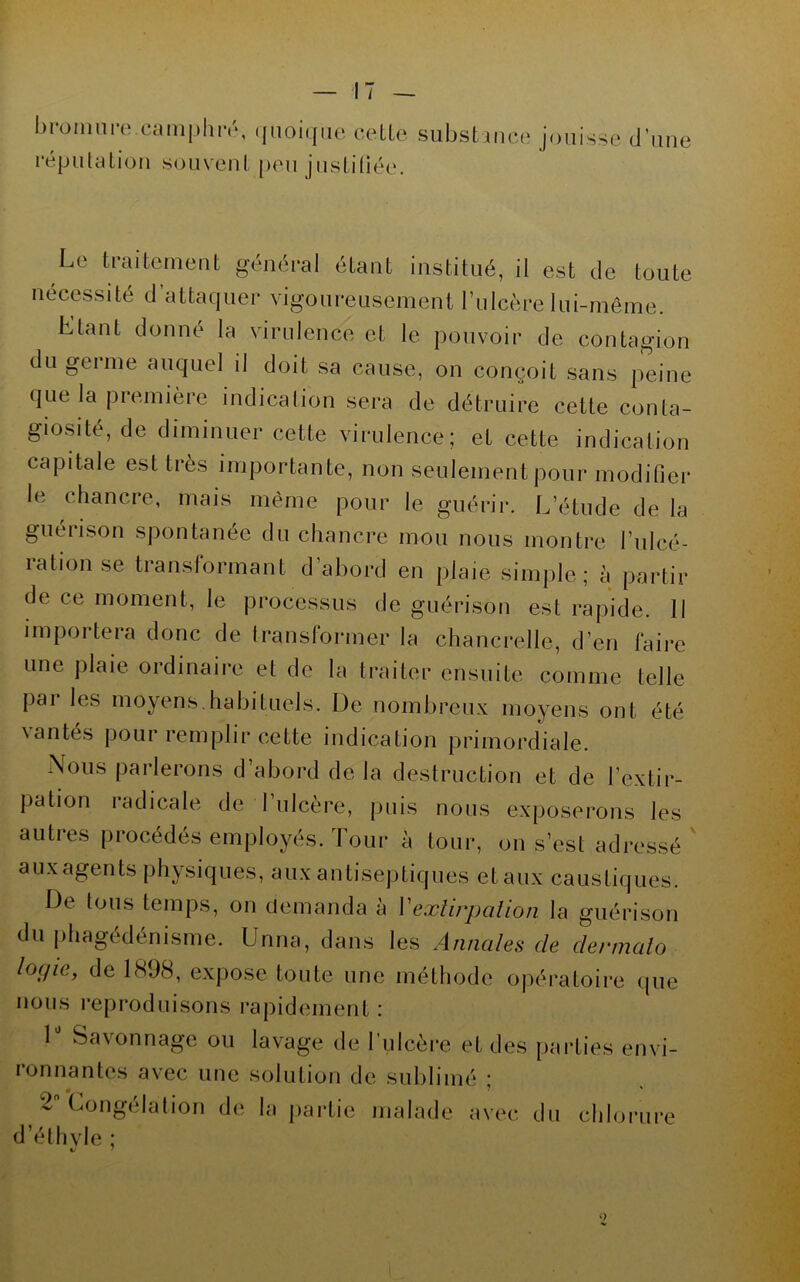 bminnre.camphre, .pioiqiic cetLe substance jouisse d’une répulalion souvent peu justiliée. Le traitement géntb*al étant institué, il est de toute nécessité d attaquer vigoureusement rnlcère lui-même. Etant donné la virulence et le pouvoir de contagion du germe auquel il doit sa cause, on conçoit sans peine que la première indication sera de détruire cette conta- giosité, de diminuer cette virulence; et cette indication capitale est très importante, non seulement pour modifier le chancre, mais même pour le guérir. L’étude de la guérison spontanée du chancre mou nous montre l’ulcé- rationse transformant d’abord en plaie simi)le ; à partir de ce moment, le processus de guérison est rapide. 11 iinpoi tera donc de transtormer la chancrelle, d’en faire une plaie ordinaire et de la traiter ensuite comme telle j)ar les moyens.habituels. De nombreux moyens ont été \antes pour remplir cette indication primordiale. Nous parlerons d’abord de la destruction et de l’extir- pation radicale de l’ulcère, puis nous exposerons les autres procédés employés. Tour à tour, on s’est adressé auxagents physiques, aux antiseptiques et aux caustiques. De tous temps, on demanda a Vexlippalion la guérison du phagédénisme. Unna, dans les Annales de dermaio logie, de 1898, expose toute une méthode opératoire que nous reproduisons rapidement: 1 Savonnage ou lavage de l’ulcère et des parties envi- ronnantes avec une solution de sublimé ; 2 Congélalion de la partie malade avec du chlorure d’élhvle ;