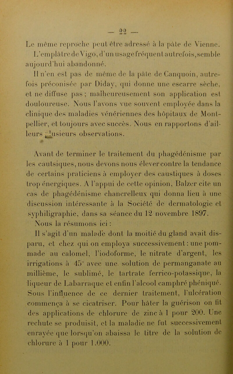 _ Le mèiiu' l’cprodie peut êli'C adresse à la pâle de V ienne. L’emplàlrede Vigo, (rnn usageIVérpienl aulrcrois,send)le aujüurd’lmi abandonné. 11 n'en est pas de inêine de la pale de Campioin, aulrc- fois préeonisée par Diday, rpii donne une escarre sèche, cl ne diffuse pas; maiheureuscincnt son application est douloureuse. Nous l’avons vue souvent employée dans la clinique des maladies vénériennes des hôpitaux de Mont- pellier, et toujours avec succès. Nous en rapportons d’ail- leurs ::lusieurs observations. Avant de terminer le traitement du phagédénisme par les cautsiques, nous devons nous élevercontre la tendance de certains praticiens à employer des caustiques à doses trop énergiques. A l’appui de cette opinion, Balzer cite un cas de phagédénisme chancrelleux qui donna lieu à une discussion intéressante à la Société de dermatologie et syphiligraphie, dans sa séance du 12 novembre 1897. Nous la résumons ici : 11 s’agit d’un malade dont la moitié du gland avait dis- paru, et chez qui on employa successivement : une pom- made au calomel, l’iodoforme, le nitrate d’argent, les irrigations à 45 avec une. solution de permanganate au millième, le sublimé, le tartrate ferrico-polassique, la licpieur de Labarraque et enfin l’alcool camphré phéniqué. Sous l’influence de ce dernier traitement, l’ulcération commença à se cicatriser. Pour hâter la guérison on fit des applications de chlorure de zinc à 1 pour 200. Une rechute se pinduisit, et la maladie ne fut successivement enrayée (jue loi'scju’on abaissa le titi’e de la solution do chlorui'e à 1 poui‘ 1.000.