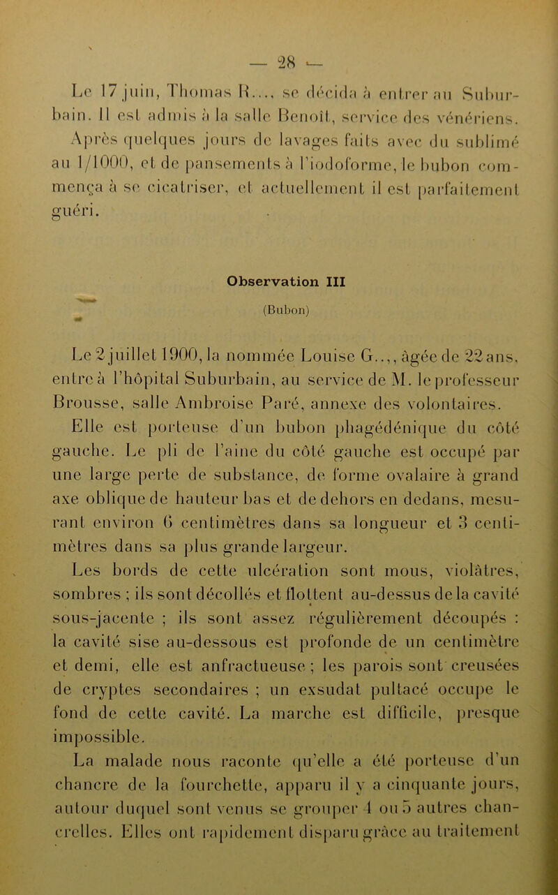 Le 17 juin, Thomas IL.., se décida à eidreraii Suhiir- bain. Il est admis a la .salle Beiioîl, service de.s vénériens. Après (juelques jours de lavages faits avec du sublimé au 1/1000, et de pansements à riodoforme, le bubon com- mença à se cicatriser, et actuellement il est parfaitement guen. Observation III (Bubon) Le 2juillet 1900,1a nommée Louise G..,, âgée de 22ans, entre à l’hôpital Suburbain, au service de M. le |)rofesscur Brousse, salle Ambroise Paré, annexe des volontaires. Elle est porteuse d’un bubon phagédéniijue du côté gauche. Le pli de l’aine du côté gauche est occupé par une large perte de substance, de forme ovalaire à grand axe oblique de hauteur bas et de dehors en dedans, mesu- rant environ O centimètres dans sa longueur et 3 centi- mètres dans sa plus grande largeur. Les boi'ds de cette ulcération sont mous, violâtres, sombres ; ils sont décollés et tlottent au-dessus delà cavité sous-jacente ; ils sont assez régulièrement découpés : la cavité sise au-dessous est profonde de un centimètre et demi, elle est anfractueuse; les parois sont creusées de cryptes secondaires ; un exsudât pultacé occupe le fond de cette cavité. La marche est difficile, presque impossible. La malade nous raconte qu’elle a été porteuse d’un chancre de la fourchette, ap[)aru il y a cinquante jours, autour duquel sont venus se grouper 1 ou 5 autres chan- crclles. Elles ont rapidement disparu grâce au traitement