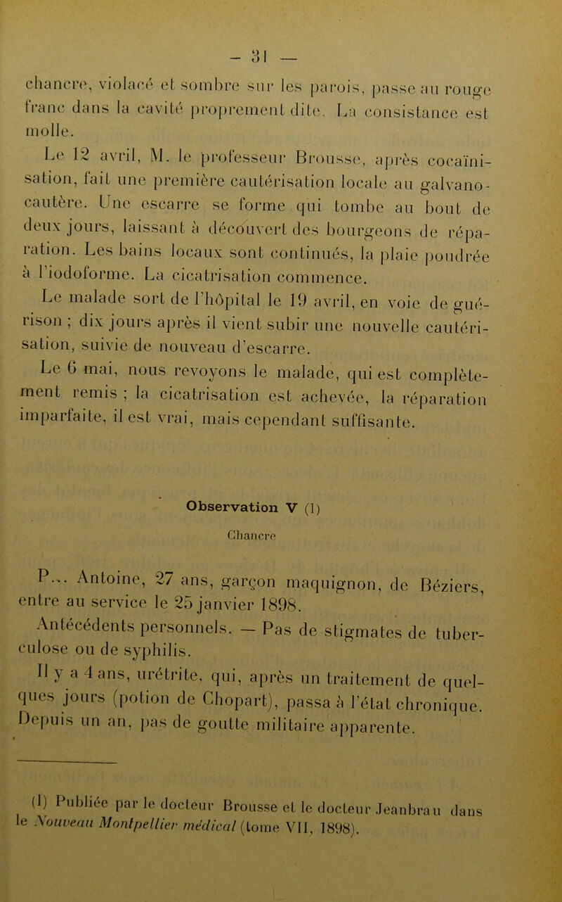 chancre, violacé et sombre sur les parois, passe an ronge tVanc dans la cavité proj)rement dite, t.a consistance est molle. Le 12 avril, M. le professeur Brousse, après cocaïni- sation, fait line première cautérisation locale au galvano- cautère. Une escarre se forme qui tombe au bout de deux jours, laissant à découvert des bourgeons de répa- ration. Les bains locaux sont continués, la plaie poudrée à I iodoforme. La cicatrisation commence. Le malade sort de Fliôpital le 19 avril, en voie de gué- rison ; dix jours après il vient subir une nouvelle cautéri- sation, suivie de nouveau d’escarre. Le 6 mai, nous revoyons le malade, qui est complète- ment lemis, la cicatrisation est achevée, la réparation imparfaite, il est vrai, mais cependant suffisante. * Observation V (1) Chanci’ft P... Antoine, 27 ans, garçon maquignon, de Béziers, entre au service le 25 janvier 1898. Antécédents personnels. - Pas de stigmates de tuber- CLilose ou de syphilis. Il y a dans, urétrite, qui, après un traitement de quel- ques jours (potion de Chopart), passa à l’état chronique. Définis un an, fias de goutte militaire apparente. (1) Publiée par le docteur Brous.se et le docteur .Jeanbraii dans le .\oiweaii Montpellier médical [iome. Vil, 1898).