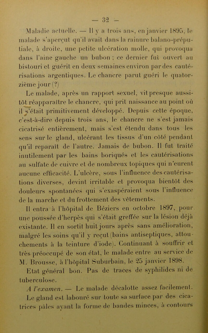 Maladie aehudl(‘. — 11 y a trois ans, en janvi(n* ISii.”), la malad(‘ s’a[)erenl (|n’il avait dans la rainure balan(j-pi‘éj)n- tiale, à droite, une [)etite ulcération molle, (jiii pi’ov(j(jua dans l’aine gauche un bubon ; ce dernier fui ouvert au bistouri et guérit en deux semaines environ par des cauté- risations argentiques. Le chancre parut guéri le quator- zième jour (?) Le malade, après un rapport sexuel, vit presque aussi- tôt réapparaître le chancre, qui prit naissance au point où il ^s’était primitivement développé. Depuis cette épocjue, c’est-à-dire depuis trois ans, le chancre ne s’est jamais cicatrisé entièrement, mais s’est étendu dans tous les sens sur le gland, ulcérant les tissus d’un côté pendant qu’il reparaît de l’autre. Jamais de bubon. Il fut traité inutilement par les bains boriqués et les cautérisations au sulfate de cuivre et de nombreux topiques qui n’eurent aucune efficacité. L’ulcère, sous l’influence des cautérisa- tions diverses, devint irritable et provoqua bientôt des douleurs spontanées qui s’exaspéraient sous l’influence de la marche et du frottement des vêtements. Il entra à l’hôpital de Béziers en octobre 1897, pour une poussée d’herpès qui s’était greffée sur la lésion déjà existante. Il en sortit huit jours après sans amélioration, malgré les soins qu’il y reçut (bains antiseptiques, attou- chements à la teinture d’iode). Continuant a souftrir et très préoccupé de son état, le malade entre au service de M. Brousse, à l’hôpital Suburbain, le 25 janvier 1898. Etat général bon. Pas de traces de syphilides ni de tuberculose. A Vexamen. — Le malade décalotte assez facilement. Le gland est labouré sur toute sa surface par des cica- trices ])âles avant la forme de bandes minces, a contours