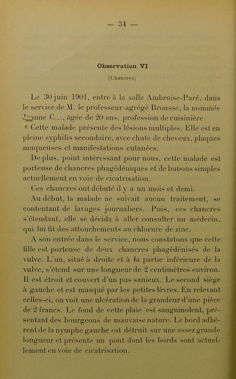 Observation VI (Chancres) Le ^Ojüia 1901, entre à la salle Ambroise-Paré, dans le service de M. le professeur-agrégé Brousse, la noininée J^nne G..., âgée de 20 ans, profession de cuisinière, * Cette malade présente des lésions multiples. Elle est en pleine syphilis secondaire, avec chute de cheveux, plaques muqueuses et manifestations cutanées. Déplus, point intéressant pour nous, cette malade est porteuse de chancres phagédéniques et de bubons simples actuellement en voie de cicatrisation. Ces chancres ont débuté il y a un mois et demi. Au début, la malade ne suivait aucun traitement, se contentant de lavages journaliers. Puis, ces chancres s’étendant, elle se décida à aller consulter un médecin, qui lui ht des attouchements au chlorui*e de zinc. A son entrée dans le service, nous constatons que cett(‘ hile est porteuse de deux chancres phagédénisés de la vulve. L’un, situé à droite et à la partie inférieure de la vulve, s’étend sur une longueurde 2 centimètres environ. Il est étroit et couvert d’un pus sanieux. Le second siège à gauche et est masqué par les petites lèvres. En relevant celles-ci, on voit une ulcération de la grandeur d’une pièce de 2 francs. Le fond de cette plaie est sanguinolent, pré- sentant des bourgeons de mauvaise nature. Lebordadhé- rentde la nymphe gauche est détruit sui‘ une assez grande* longueur (d |)résente un pont dont les bords sont acluel- hunenten voie de cicatrisation.