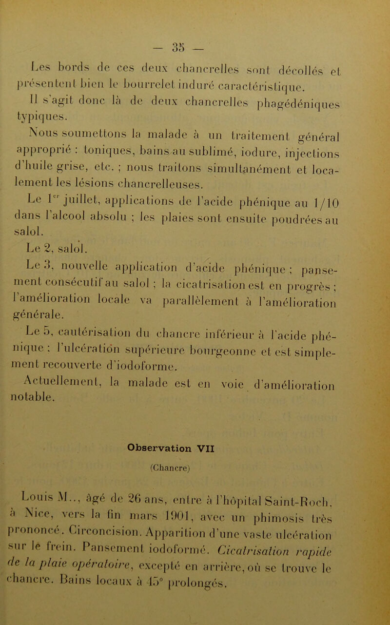 I.es bords de ces deux cliancrelles sf)iil décollés el présenLenl bien le bouiTelel induré caraclérisliqne. Il s agit donc la de deux cliancrelles phagédéniqnes typiques. Nous soumettons la malade à un traitement général apiiroprié : toniques, bains au sublimé, iodure, injections d’huile grise, etc. ; nous Irailons simultanément et loca- lement les lésions chancrelleuses. Le L''juillet, applications de l’acide phénique au 1/10 dans l’alcool absolu ; les plaies sont ensuite poudrées au salol. » Le 2, salol. Le d, nouvelle application d’acide phénique ; panse- ment consécutil au salol ; la cicatrisation est en progrès; 1 amélioration locale va |)arallèlement à l’amélioration générale. Le 5, cautérisation du chancre inlerieur à l'acide phé- nique : 1 ulcération supérieure bourgeonne et est simple- ment recouverte d’iodolbrme. Actuellemenl, la malade est en voie d’amélioi’atioii notable. Observation VII (Chancre) Louis M.., âgé de 26 ans, entre à l’hôpital Saint-Rocli. a Nice, vers la fin mars 1901, avec un phimosis très prononcé. Circoncision. Apparition d’une vaste ulcération sur le Irein. Pansement iodolbrrné. Cicalrisalioii rapide de la plaie opéraloire, excepté en ari’ière,où se trouve le (dicUici'e. Bains locau.x à 1,)° prolongés.