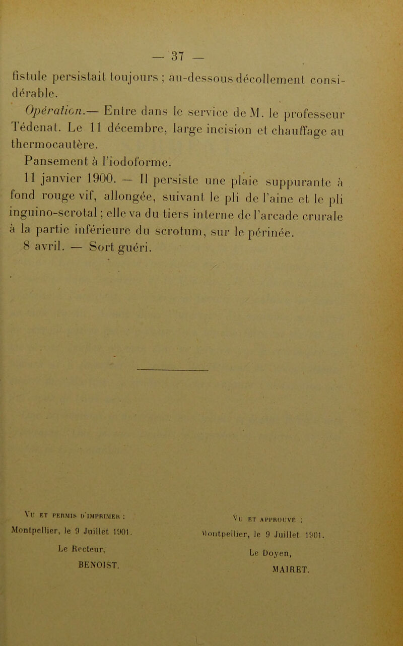fistule persistait toujours; au-dessous décollement consi- dérable. Opération.— Entre dans le service dcM. le professeur Tédcnat. Le 11 décembre, large incision et chauffage au thermocautère. Pansement à Tiodoforme. 11 janvier 1900. — Il persiste une plaie suppurante à fond rouge vif, allongée, suivant le pli de l’aine et le pli ingiiino-scrotal ; elle va du tiers interne de l’arcade crurale à la partie inférieure du scrotum, sur le périnée. 8 avril. — Sort guéri. Vu ET PEnMIf. O'IMPRTMEK : Montpellier, le 0 Juillet Vu ET APPROUVÉ ; vioiitpellier, le 9 Juillet 1901. Le Doyen, MAIRET. Le Recteur, BENOIST.