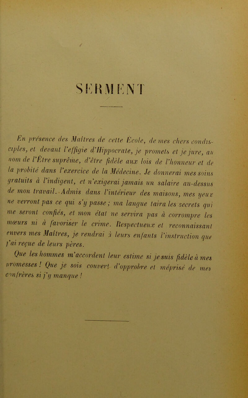 / s ! -: H M N T lùi présence des j}Jaîtres de cette École, de mes chers condis- ct/des, et devant l’effigie d’Hippocrate, je promets et je jure, au nom de VÊtre suprême, d’être fidèle aux lois de l’honneur et de la probité dans l exercice de la Medecine. Je donnerai mes soins gratuits à l’indigent, et n’exigerai jamais un salaire au-dessus de mon travail. ■ Admis dans l’intérieur des maisons, mes yeur ne verront pas ce qui s’y passe; ma langue taira les secrets qui me seront confiés, et mon état ne servira pas à corrompre les mœurs ni à favoriser le crime. liespectueux et reconnaissant envers mes Maîtres, je rendrai à leurs enfants l’instruction que fai reçue de leurs pères. Que les hommes m’accordent leur estime si je sms fidèle à mes nromesses ! Que je sois couvert d’opprobre et méprisé de mes confrères si j’y manque !