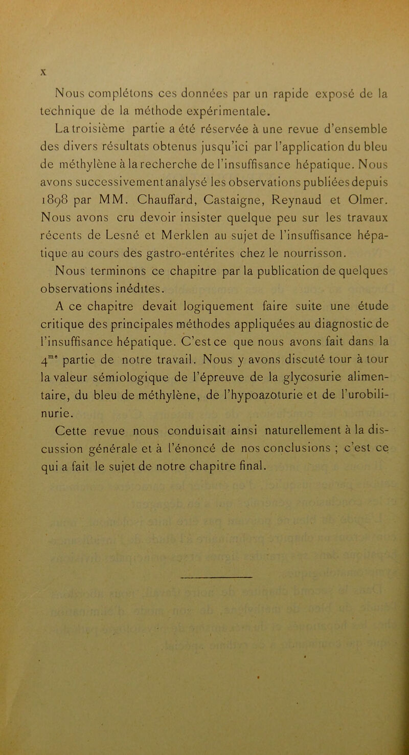 Nous complétons ces données par un rapide exposé de la technique de la méthode expérimentale. La troisième partie a été réservée à une revue d’ensemble des divers résultats obtenus jusqu’ici par l’application du bleu de méthylène à la recherche de l’insuffisance hépatique. Nous avons successivement analysé les observations publiéesdepuis 1898 par MM. Chauffard, Castaigne, Reynaud et Olmer. Nous avons cru devoir insister quelque peu sur les travaux récents de Lesné et Merklen au sujet de l’insuffisance hépa- tique au cours des gastro-entérites chez le nourrisson. Nous terminons ce chapitre parla publication de quelques observations inédites. A ce chapitre devait logiquement faire suite une étude critique des principales méthodes appliquées au diagnostic de l’insuffisance hépatique. C’est ce que nous avons fait dans la 4rae partie de notre travail. Nous y avons discuté tour à tour la valeur sémiologique de l’épreuve de la glycosurie alimen- taire, du bleu de méthylène, de l’hypoazoturie et de l’urobili- nurie. Cette revue nous conduisait ainsi naturellement à la dis- cussion générale et à l’énoncé de nos conclusions ; c’est ce qui a fait le sujet de notre chapitre final.
