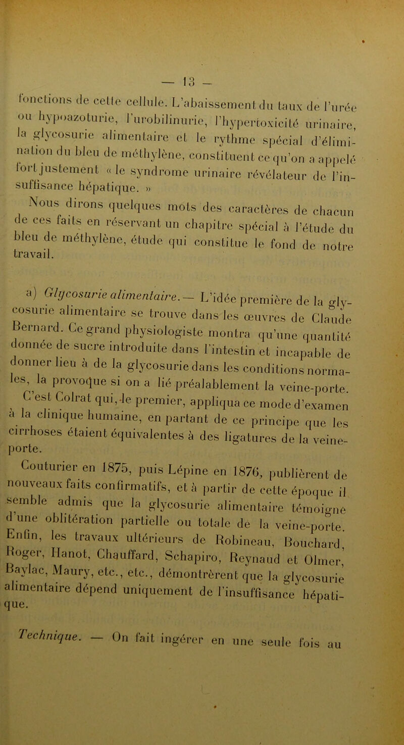 fonctions de celle cellule. L’abaissement du taux de l’urée OU hypoazoturie, l’urohiliniirie, l’hypercoxicité urinaire, a glycosurie alimentaire et le rythme spécial d’élimi- n a lion du bleu de méthylène, constituent ce qu’on a appelé lortjustement «le syndrome urinaire révélateur de In- suffisance hépatique. » Nous dirons quelques mois des caractères de chacun de ces faits en réservant un chapitre spécial à l’étude du bleu de. méthylène, étude qui constitue le fond de notre travail. a) Glycosurie alimentaire. - L’idée première de la °-ly- cosurie alimentaire se trouve dans les œuvres de Claude Bernard. Ce grand physiologiste montra qu’une quantité donnée de sucre introduite dans l'intestin et incapable de donner lieu à de la glycosurie dans les conditions norma- les la provoque s, on a lié préalablement la veine-porte. C est Colrat qui,-le premier, appliqua ce mode d’examen a la clinique humaine, en partant de ce principe que les cirrhoses étaient équivalentes à des ligatures de la veine- porte. Couturier en 1875, puis Lépine en 1876, publièrent de nouveaux faits confirmatifs, et à partir de celle époque il semble admis que la glycosurie alimentaire témoigne d’une oblitération partielle ou totale de la veine-porte. Enfin, les travaux ultérieurs de Robineau, Bouchard Roger, Hanot. Chauffard, Schapiro, Reynaud et Olmer, Baylac, Maury, etc., etc., démontrèrent que la glycosurie alimentaire dépend uniquement de l’insuffisance hépati- que. 1 Technique. — On fait ingérer en une seule fois au