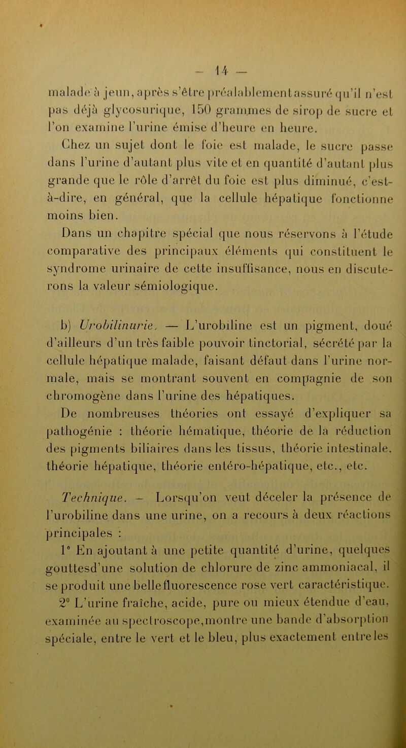 malado;ii jeun, après s’être préalablementassuré qu’il n’est pas déjà glycosurique, 150 grammes de sirop de sucre et l’on examine l’urine émise d’heure en heure. Chez un sujet dont le foie est malade, le sucre passe dans l’urine d’autant plus vite et en quantité d’autant plus grande que le rôle d’arrêt du foie est plus diminué, c’est- à-dire, en général, que la cellule hépatique fonctionne moins bien. Dans un chapitre spécial que nous réservons à l’étude comparative des principaux éléments qui constituent le syndrome urinaire de cette insuffisance, nous en discute- rons la valeur sémiologique. b) Urobilinurie, — L’urobiline est un pigment, doué d’ailleurs d’un très faible pouvoir tinctorial, sécrété par la cellule hépatique malade, faisant défaut dans l’urine nor- male, mais se montrant souvent en compagnie de son chromogène dans l’urine des hépatiques. De nombreuses théories ont essayé d’expliquer sa pathogénie : théorie hématique, théorie de la réduction des pigments biliaires dans les tissus, théorie intestinale, théorie hépatique, théorie entéro-hépatique, etc., etc. Technique. - Lorsqu’on veut déceler la présence de l’urobiline dans une urine, on a recours à deux réactions principales : 1° En ajoutant à une petite quantité d’urine, quelques gouttesd’une solution de chlorure de zinc ammoniacal, il se produit une bellefluorescence rose vert caractéristique. 2° L’urine fraîche, acide, pure ou mieux étendue d’eau, examinée an spectroscope,montre une bande d’absorption spéciale, entre le vert et le bleu, plus exactement entre les