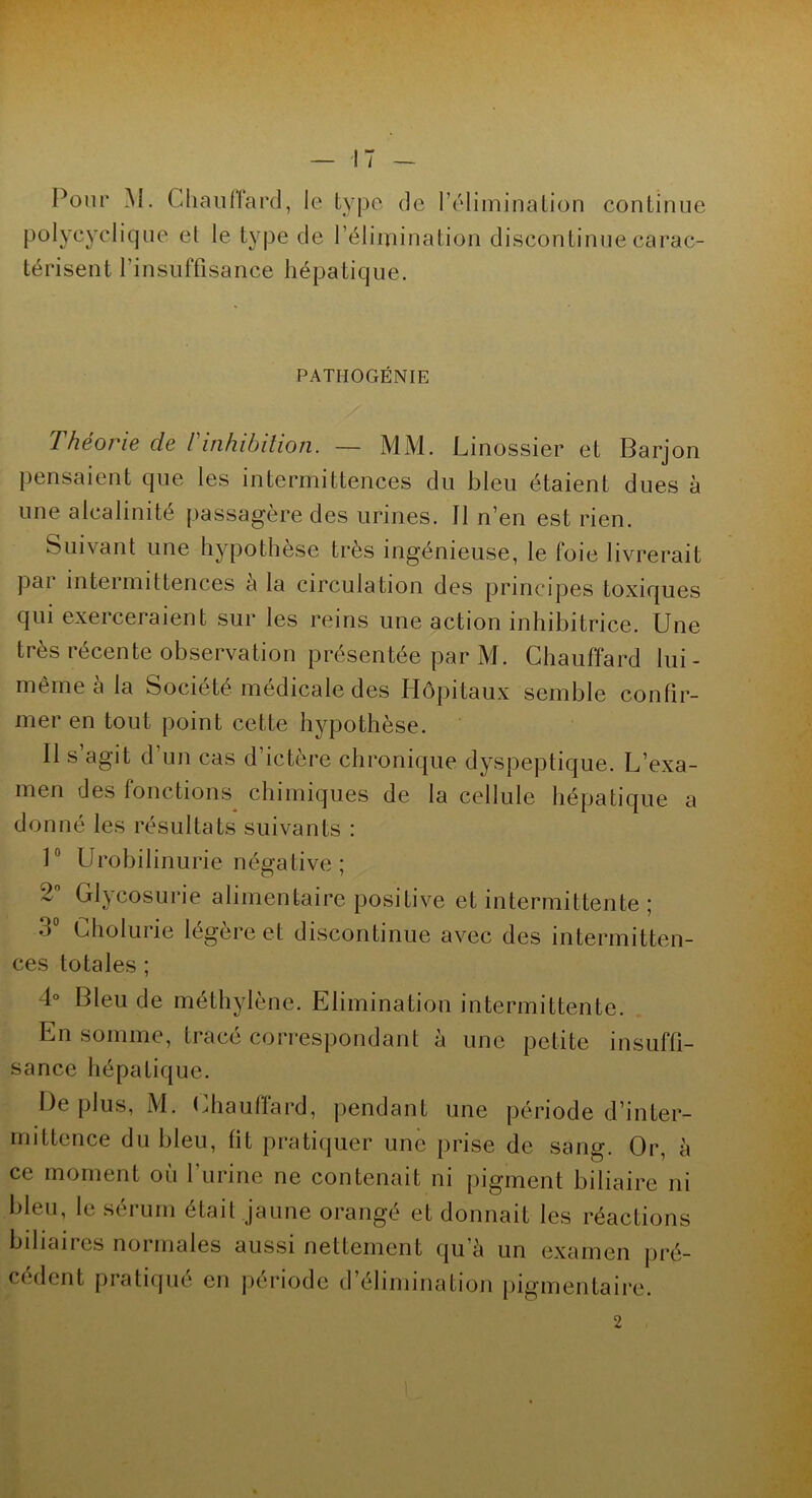 Pour jVI. Chauffard, le type de l’élimination continue polycyclique et le type de l’élimination discontinue carac- térisent l’insuffisance hépatique. PATHOGÉNIE Théorie de l'inhibition. — MM. Linossier et Barjon pensaient que les intermittences du bleu étaient dues à une alcalinité passagère des urines. 11 n’en est rien. Suivant une hypothèse très ingénieuse, le foie livrerait pai inteimittences a la circulation des principes toxiques qui exerceraient sur les reins une action inhibitrice. Une très récente observation présentée par M. Chauffard lui - même à la Société médicale des Hôpitaux semble confir- mer en tout point cette hypothèse. Il s agit d’un cas d’ictère chronique dyspeptique. L’exa- men des fonctions^ chimiques de la cellule hépatique a donné les résultats suivants : 1° Urobilinurie négative ; 2 Glycosurie alimentaire positive et intermittente ; 3° Cholurie légère et discontinue avec des intermitten- ces totales ; 4° Bleu de méthylène. Elimination intermittente. En somme, tracé correspondant à une petite insuffi- sance hépatique. De [dus, M. Chaufïard, pendant une période d’inter- mittence du bleu, lit pratiquer une prise de sang. Or, à ce moment où l’urine ne contenait ni pigment biliaire ni bleu, le sérum était jaune orangé et donnait les réactions biliaires normales aussi nettement qu’à un examen pré- cèdent pratique en période d’élimination pigmentaire. 2