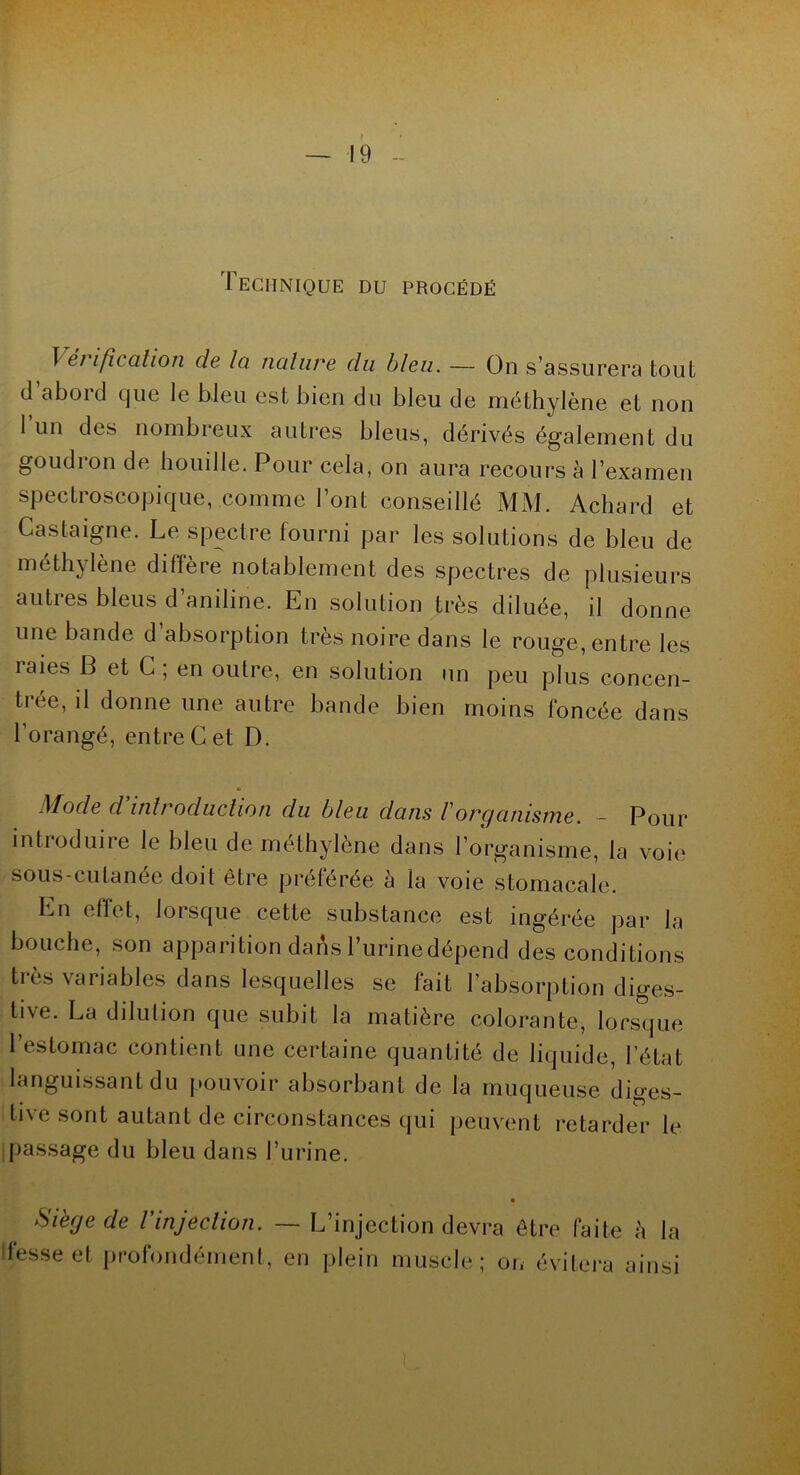 — 19 Technique du procédé ï ci ifîtalion de Ici nature du bleu. — On s’assurera tout d aboi d que le bleu est bien du bleu de méthylène et non 1 un des nombreux autres bleus, dérivés également du goudion de bouille. Pour cela, on aura recours à l’examen spectroscopique, comme l’ont conseillé MM. Achard et Castaigne. Le spectre fourni par les solutions de bleu de méthylène diffère notablement des spectres de plusieurs autres bleus d’aniline. En solution très diluée, il donne une bande d absorption très noire dans le rouge, entre les laies B et C ; en outre, en solution un peu plus concen- trée, il donne une autre bande bien moins foncée dans l’orangé, entre Cet D. Mode d'introduction du bleu dans l'organisme. - Pour introduire le bleu de méthylène dans l’organisme, la voie sous-cutanée doit être préférée a la voie stomacale. Ln effet, lorsque cette substance est ingérée par la bouche, son apparition dans Turinedépend des conditions très variables dans lesquelles se fait l’absorption diges- tive. La dilution que subit la matière colorante, lorsque l’estomac contient une certaine quantité de liquide, l’état languissant du pouvoir absorbant de la muqueuse diges- tive sont autant de circonstances qui peuvent retarder le passage du bleu dans l’urine. Si'ege de Vinjection. — L’injection devra être faite à la ! fesse et profondément, en plein muscle; on évitera ainsi