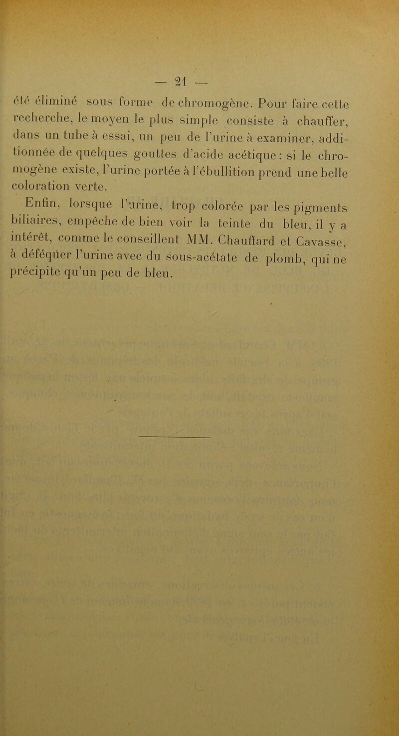 ('!(' éliminé sons forme de chromogène. Pour faire cette recherche, le moyen le plus simple consiste à chauffer, dans un tube a essai, un peu de burine à examiner, addi- tionnée de quelques gouttes d’acide acétique: si le chro- mogène existe, 1 urine portée à l’ébullition prend une belle coloration verte. Enfin, lorsque 1 urine, trop colorée par les pigments biliaires, empêche de bien voir la teinte du bleu, il y a intérêt, comme le conseillent MM. Chauffard et Cavasse, à déféquer l’urine avec du sous-acétate de plomb, qui ne précipite qu’un peu de bleu.