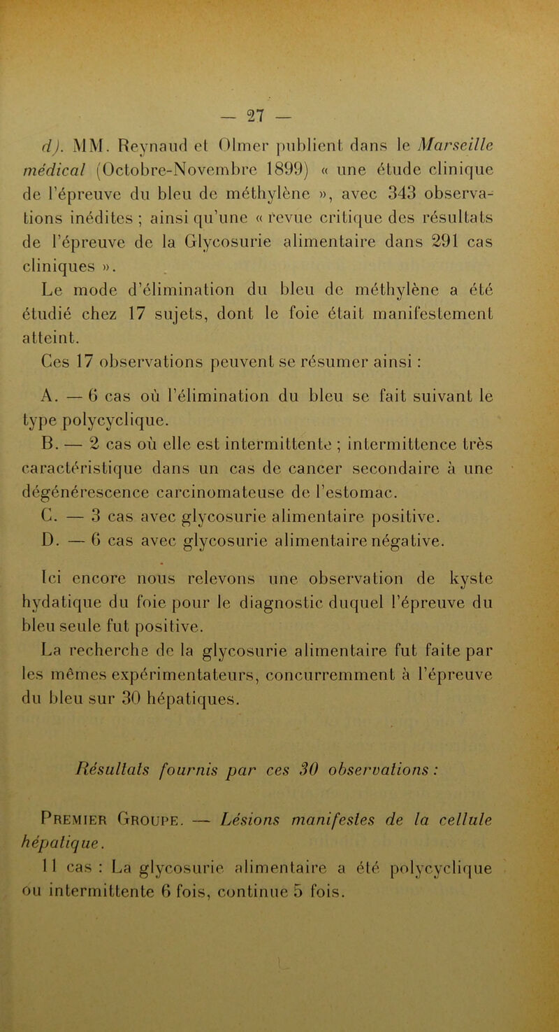 d). MM. Reynaud et Olmer publient dans le Marseille médical (Octobre-Novembre 1899) « une étude clinique de l’épreuve du bleu de méthylène », avec 343 observa- tions inédites ; ainsi qu’une « revue critique des résultats de l’épreuve de la Glycosurie alimentaire dans 291 cas cliniques ». Le mode d’élimination du bleu de méthylène a été étudié chez 17 sujets, dont le foie était manifestement atteint. Ces 17 observations peuvent se résumer ainsi : A. — 6 cas où l’élimination du bleu se fait suivant le type polycyclique. B. — 2 cas où elle est intermittente ; intermittence très caractéristique dans un cas de cancer secondaire à une dégénérescence carcinomateuse de l’estomac. G. — 3 cas avec glycosurie alimentaire positive. D. — G cas avec glycosurie alimentaire négative. Ici encore nous relevons une observation de kyste hydatique du foie pour le diagnostic duquel l’épreuve du bleu seule fut positive. La recherche de la glycosurie alimentaire fut faite par les mêmes expérimentateurs, concurremment à l’épreuve du bleu sur 30 hépatiques. Résultats fournis par ces 30 observations : Premier Groupe. — Lésions manifestes de la cellule hépatique. 11 cas: La glycosurie alimentaire a été polycyclique ou intermittente 6 fois, continue 5 fois. t