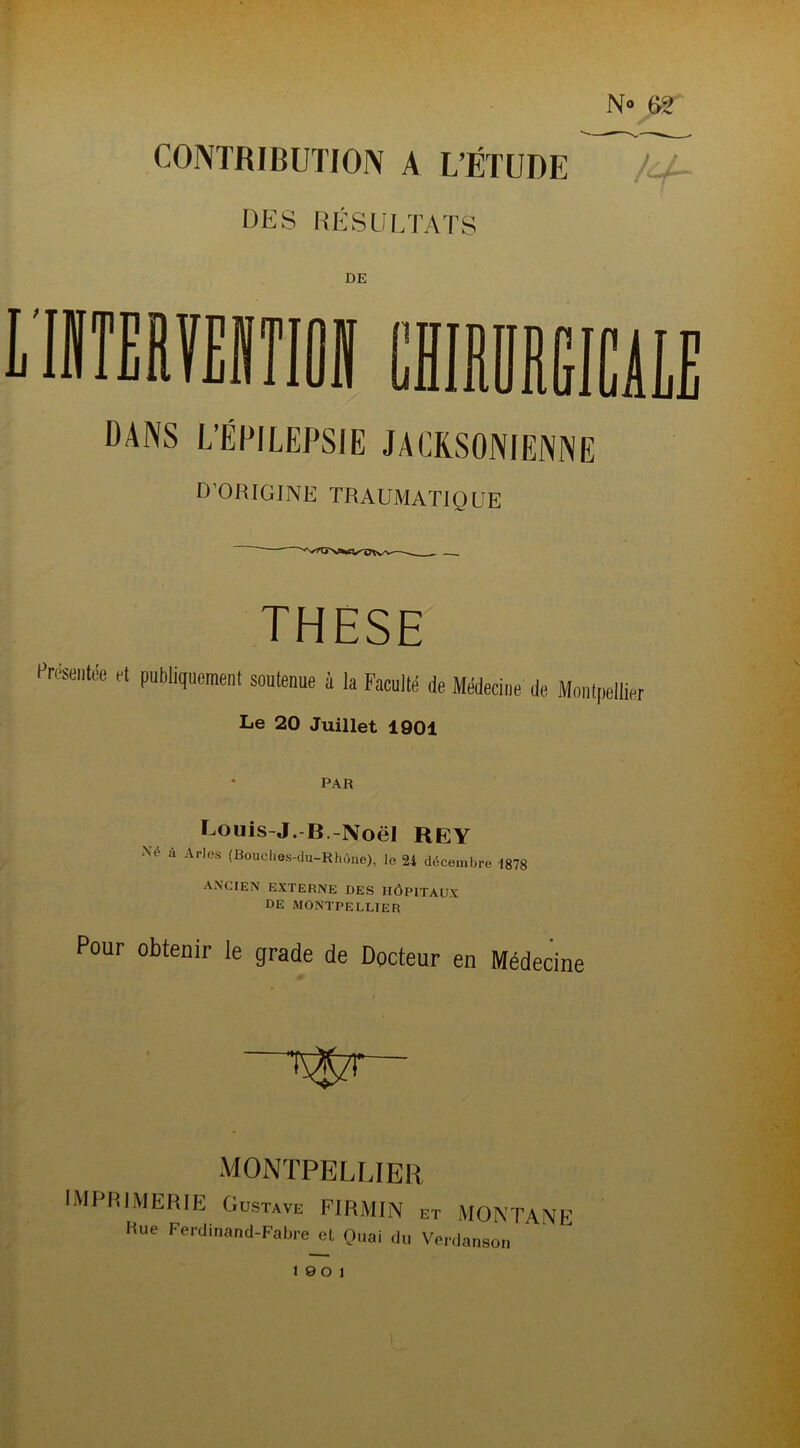 N» 62 CONTRIBUTION A L’ÉTUDE Ll~ DES RÉSULTATS DE nniaMirai chimeiüle DANS L’ÉPILEPSIE JACRSONIENNE D’ORIGINE TRAUMATIQUE THESE Présence et publiquement soutenue à la Faculté de Médecine de Montpellier Le 20 Juillet 1901 PAR Louis-J.-B.-Noël REY Xé à Arles (Bouches-du-Rhône), le 24 décembre 1878 ancien externe des Hôpitaux DE MONTPELLIER Pour obtenir le grade de Docteur en Médecine MONTPELLIER IMPRIMERIE Gustave FIRMIN et MONTANE Hue Ferdinand-Fabre et Quai du Verdanson 19 0 1