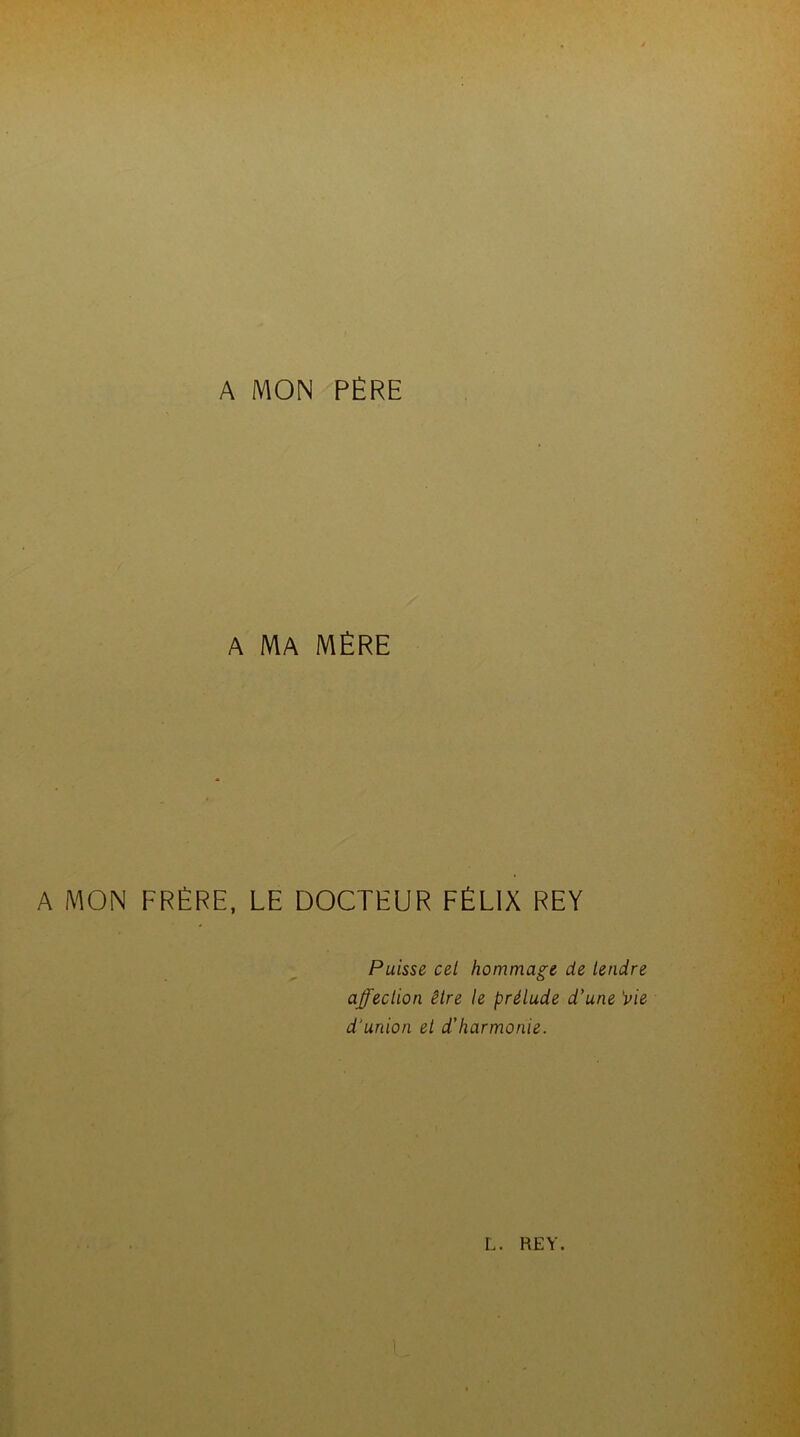 A MON PÈRE A MA MÈRE A MON FRÈRE, LE DOCTEUR FÉLIX REY Puisse cel hommage de tendre affection être le prélude d’une 'vie d'union et d’harmonie.
