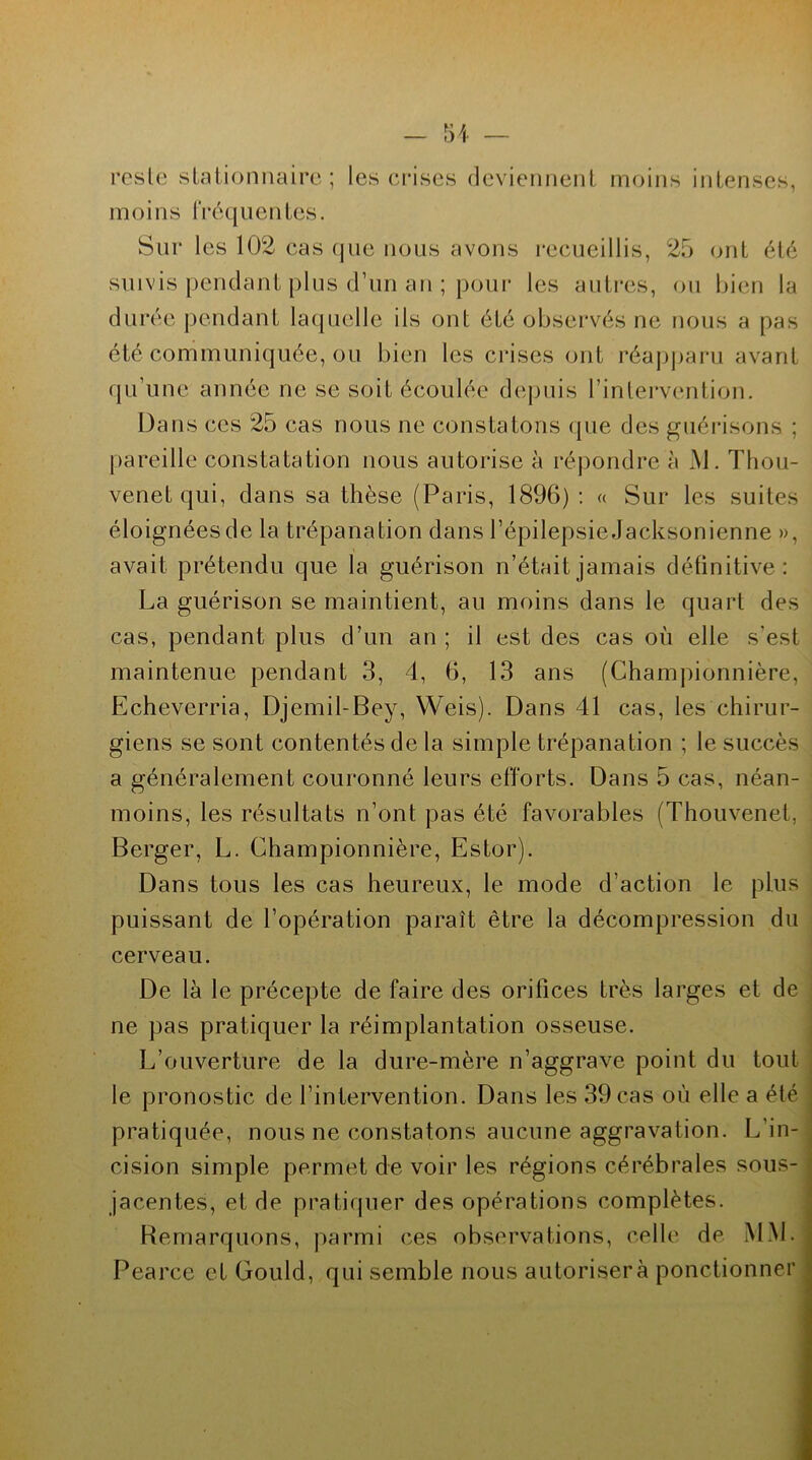 reste stationnaire; les crises deviennent moins intenses, moins fréquentes. Sur les 102 cas que nous avons recueillis, 25 ont été suivis pendant plus d’un an ; pour les autres, ou bien la durée pendant laquelle ils ont été observés ne nous a pas été communiquée, ou bien les crises ont réapparu avant qu’une année ne se soit écoulée depuis l’intervention. Dans ces 25 cas nous ne constatons que des guérisons ; pareille constatation nous autorise à répondre à M. Thou- venetqui, dans sa thèse (Paris, 1896) : « Sur les suites éloignées de la trépanation dans l’épilepsie Jacksonienne », avait prétendu que la guérison n’était jamais définitive: La guérison se maintient, au moins dans le quart des cas, pendant plus d’un an ; il est des cas où elle s’est maintenue pendant 3, 4, 6, 13 ans (Championnière, Echeverria, Djemil-Bey, Weis). Dans 41 cas, les chirur- giens se sont contentés de la simple trépanation ; le succès a généralement couronné leurs efforts. Dans 5 cas, néan- moins, les résultats n’ont pas été favorables (Thouvenet, Berger, L. Championnière, Estor). Dans tous les cas heureux, le mode d’action le plus puissant de l’opération paraît être la décompression du cerveau. De là le précepte de faire des orifices très larges et de ne pas pratiquer la réimplantation osseuse. L’ouverture de la dure-mère n’aggrave point du tout le pronostic de l’intervention. Dans les 39 cas où elle a été pratiquée, nous ne constatons aucune aggravation. L’in cision simple permet de voir les régions cérébrales sous- jacentes, et de pratiquer des opérations complètes. Remarquons, parmi ces observations, celle de MM. Pearce et Gould, qui semble nous autorisera ponctionner