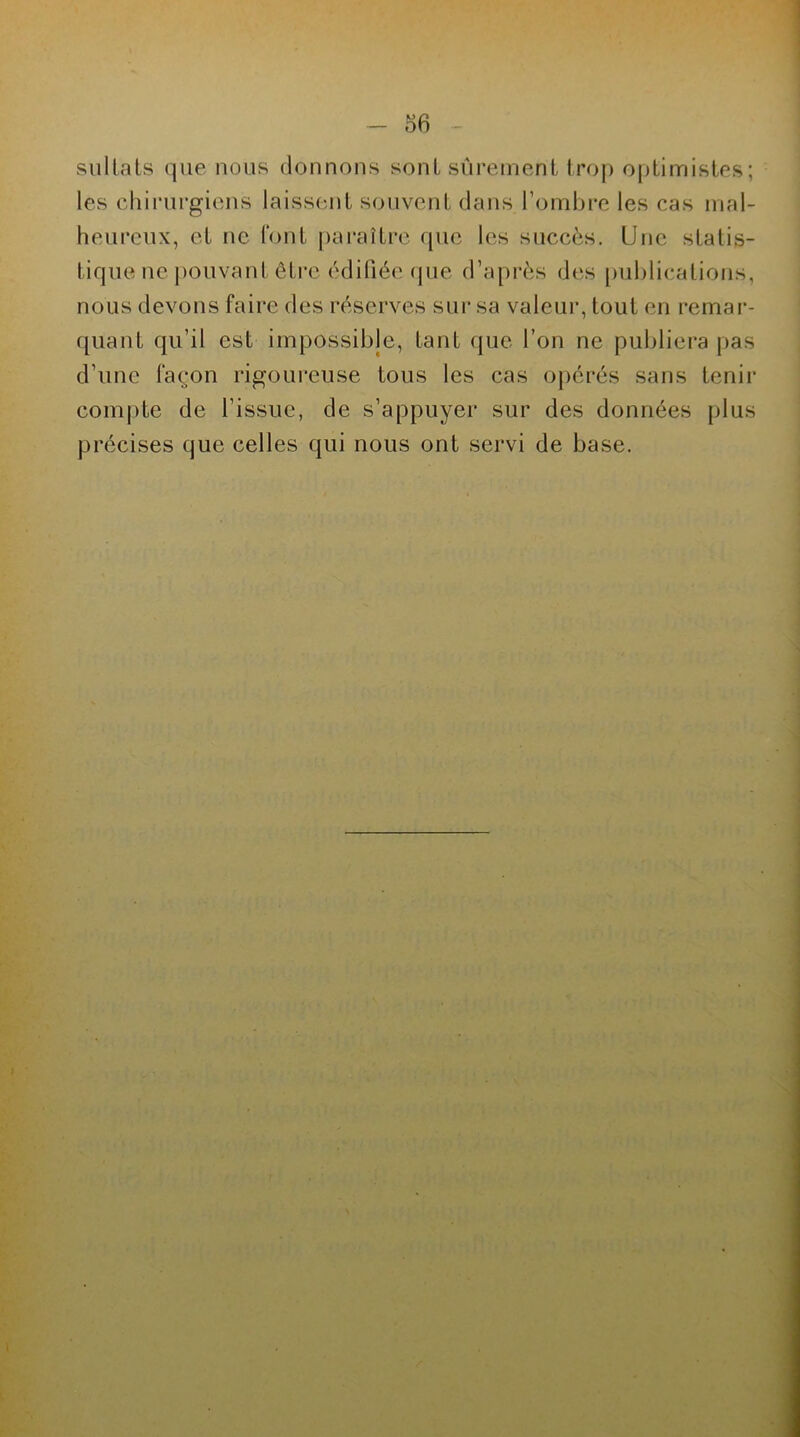 sullats que nous donnons sont sûrement trop optimistes; les chirurgiens laissent souvent dans l’ombre les cas mal- heureux, et ne font paraître que les succès. Une statis- tique ne pouvant être édifiée que d’après des publications, nous devons faire des réserves sur sa valeur, tout en remar- quant qu’il est impossible, tant que l’on ne publiera pas d’une façon rigoureuse tous les cas opérés sans tenir compte de l'issue, de s’appuyer sur des données plus précises que celles qui nous ont servi de base.