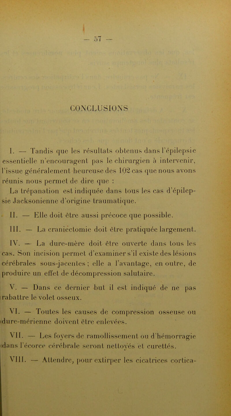 CONCLUSIONS I. — Tandis que les résultats obtenus dans l’épilepsie essentielle n’encouragent pas le chirurgien à intervenir, l'issue généralement heureuse des 102 cas que nous avons réunis nous permet de dire que : La trépanation est indiquée dans tous les cas d’épilep- sie Jacksonienne d’origine traumatique. IL — Elle doit être aussi précoce que possible. III. — La craniectomie doit être pratiquée largement. IV. — La dure-mère doit être ouverte dans tous les cas. Son incision permet d’examiner s’il existe des lésions cérébrales sous-jacentes ; elle a l’avantage, en outre, de produire un effet de décompression salutaire. V. — Dans ce dernier but il est indiqué de ne pas rabattre le volet osseux. VI. — Toutes les causes de compression osseuse ou dure-mérienne doivent être enlevées. VIL — Les foyers de ramollissement ou d hémorragie dans l’écorce cérébrale seront nettoyés et curettés. VIII. — Attendre, pour extirper les cicatrices cortica-