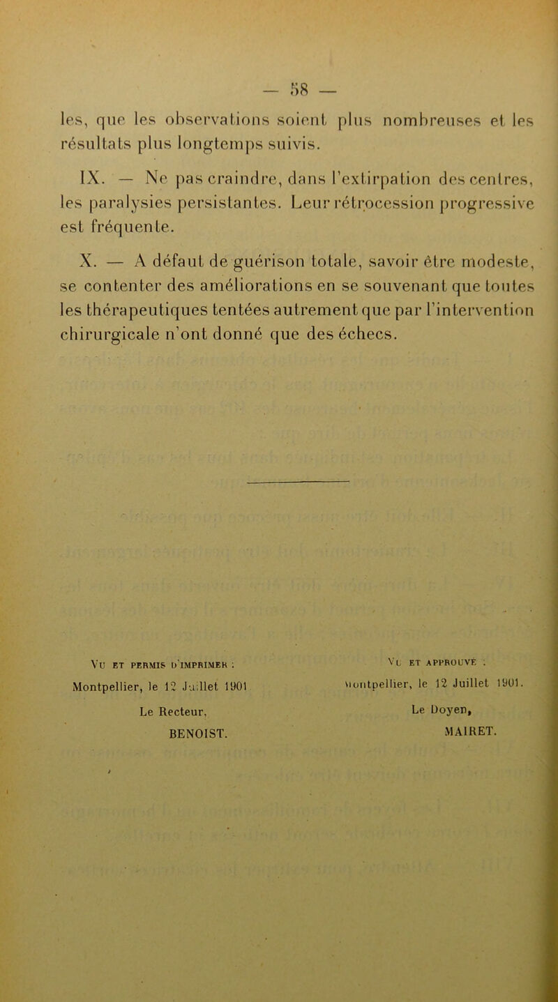 les, que les observations soient plus nombreuses et les résultats plus longtemps suivis. IX. — Ne pas craindre, dans l’extirpation des centres, les paralysies persistantes. Leur rétrocession progressive est fréquente. X. — A défaut de guérison totale, savoir être modeste, se contenter des améliorations en se souvenant que toutes les thérapeutiques tentées autrement que par l’intervention chirurgicale n’ont donné que des échecs. Vü ET PERMIS D'IMPRIMER : Montpellier, le 12 Juillet 1901 Le Recteur, Vl et approuvé . Montpellier, le 12 Juillet 1901. Le Doyen, BENOIST. MA1RET.