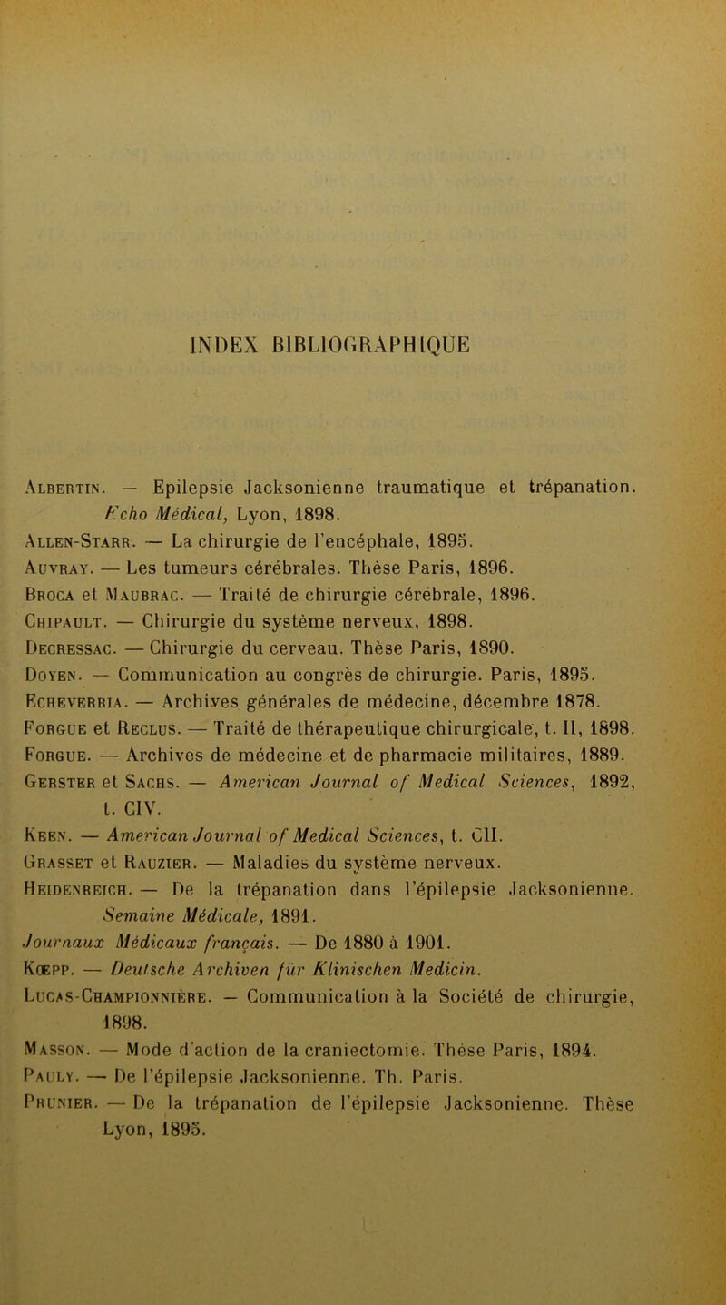 INDEX BIBLIOGRAPHIQUE Albertin. — Epilepsie Jacksonienne traumatique et trépanation. k'cho Médical, Lyon, 1898. Allen-Starr. — La chirurgie de l’encéphale, 1895. Auvray. — Les tumeurs cérébrales. Thèse Paris, 1896. Broca et Maubrac. — Traité de chirurgie cérébrale, 1896. Chipault. — Chirurgie du système nerveux, 1898. Decressac. — Chirurgie du cerveau. Thèse Paris, 1890. Doyen. — Communication au congrès de chirurgie. Paris, 1895. Echeverria. — Archives générales de médecine, décembre 1878. Forgue et Reclus. — Traité de thérapeutique chirurgicale, t. Il, 1898. Forgue. — Archives de médecine et de pharmacie militaires, 1889. Gerster et Sachs. — American Journal of Medical Sciences, 1892, t. CIV. Keen. — American Journal of Medical Sciences, t. CIL Grasset et Rauzier. — Maladies du système nerveux. Heldenreich. — De la trépanation dans l’épilepsie Jacksonienne. Semaine Médicale, 1891. Journaux Médicaux français. — De 1880 à 1901. Koepp. — Deutsche Archiven fur Klinischen Medicin. Lucas-Championnière. — Communication à la Société de chirurgie, 1898. Masson. — Mode d'action de la craniectomie. Thèse Paris, 1894. Pauly. — De l’épilepsie Jacksonienne. Th. Paris. Prunier. — De la trépanation de l’épilepsie Jacksonienne. Thèse Lyon, 1895.