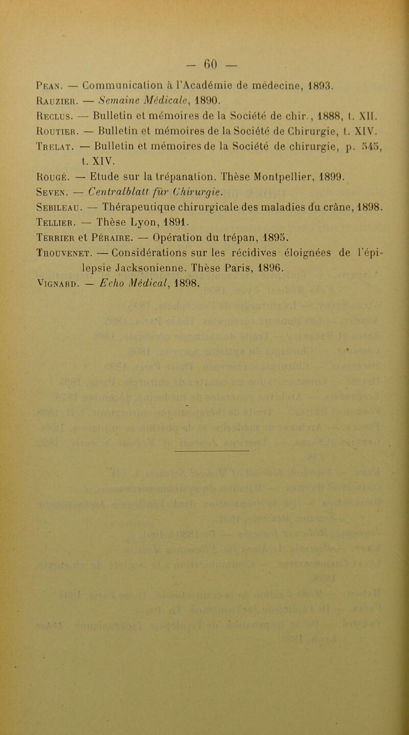 Pean. — Communication à l’Académie de médecine, 1893. Rauzier. — Semaine Médicale, 1890. Reclus. — Bulletin et mémoires de la Société de chir., 1888, t. XII. Routier. — Bulletin et mémoires de la Société de Chirurgie, t. XIV. Trelat. — Bulletin et mémoires de la Société de chirurgie, p. 345, t. XIV. Bougé. — Etude sur la trépanation. Thèse Montpellier, 1899. Seven’. — Centralblatt fur Chirurgie. Sebileau. — Thérapeutique chirurgicale des maladies du crâne, 1898. Tellier. — Thèse Lyon, 1891. Terrier et Péraire. — Opération du trépan, 1895. Thouvenet. — Considérations sur les récidives éloignées de l’épi- lepsie Jacksonienne. Thèse Paris, 1896. Vignard. — Echo Médical, 1898. 1
