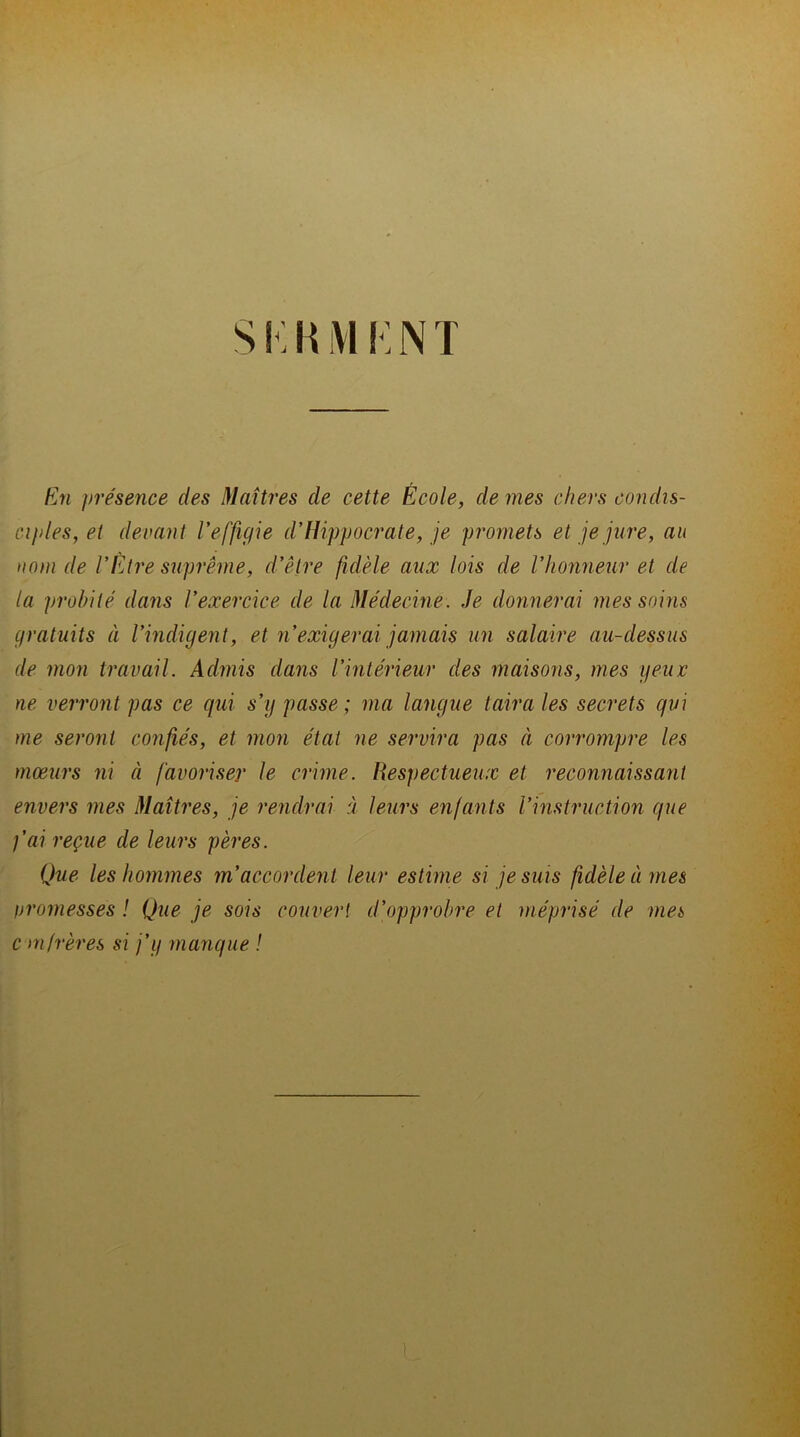 Si. KM KNT En présence des Maîtres de cette École, de mes chers condis- ciples, et devant l’effigie d’Hippocrate, je promets et je jure, au nom de l’Étre suprême, d’être fidèle aux lois de l’honneur et de la probité dans l’exercice de la Médecine. Je donnerai mes soins gratuits à l’indigent, et n’exigerai jamais un salaire au-dessus de mon travail. Admis dans l’intérieur des maisons, mes geiuc ne verront pas ce qui s’y passe ; ma langue taira les secrets qui me seront confiés, et mon état ne servira pas à corrompre les mœurs ni à favoriser le crime. Respectueux et reconnaissant envers mes Maîtres, je rendrai à leurs enfants l’instruction que fai reçue de leurs pères. Que les hommes m’accordent leur estime si je suis fidèle innés promesses ! Que je sois couvert d’opprobre et méprisé de mes con frères si j’y manque !