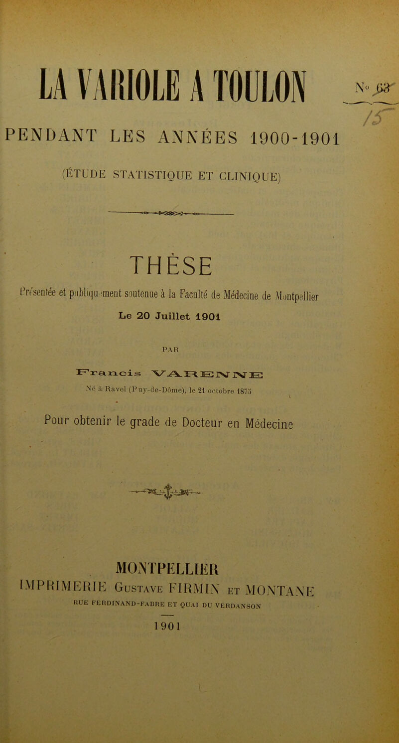 LA VARIOLE A TOULON PENDANT LES ANNÉES 1900-1901 (ÉTUDE STATISTIQUE ET CLINIQUE) ^38?»—<n> THÈSE Présentée et publiquement soutenue à la Faculté de Médecine de Montpellier Le 20 Juillet 1901 PA R Francis V FC. El I\J PST JE Né à Ravel (Puy-de-Dôme), le 21 octobre I87o Pour obtenir le grade de Docteur en Médecine MONTPELLIER IMPRIMERIE Gustave FI RM IN et MONTANE RUE FERDINAND-FABRE ET QUAI DU VERDANSON