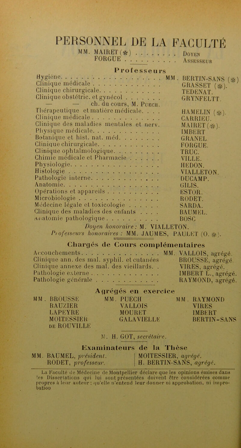 PERSONNEL DE MM. MAIRET(#) . . FORGUE .... LA FACULTÉ Doyen Assesseur Professe» rs Hygiène. . . . MM. BERTIN-SANS (#) Clinique médicale GRASSET (#). Clinique chirurgicale T ED EN AT. Clinique obstétric. et gynécol GRYNFELTT — — ch. du cours, M. Puech. Thérapeutique et matière médicale. . . . HAMELIN (ft). Clinique médicale CARRIEU. Clinique des maladies mentales et nerv. MAIRET(^). Physique médicale IMBERT Botanique et hist. nat. méd GRANEL Clinique chirurgicale FORGUE. Clinique ophtalmologique TRUC. Chimie médicale et Pharmacie VILLE. Physiologie HEDON. Histologie VIALLETON. Pathologie interne DUCAMP. Anatomie GILIS. Opérations et appareils ESTOR. Microbiologie RODET. Médecine légale et toxicologie SARDA. Clinique des maladies des enfants .... BAUMEL. anatomie pathologique BOSC Doyen honoraire: M. VIALLETON. Professeurs honoraires : MM. JAUMES, PAULET (O. ifc). Chargés de Cours complémentaires Accouchements MM. VALLOIS, agrégé. Clinique ann. des mal. syphil. et cutanées BROUSSE, agrégé. Clinique annexe des mal. des vieillards. . VIRES, agrégé. Pathologie externe IMBERT L., agrégé. Pathologie générale RAYMOND, agrégé. MM. BROUSSE RAUZIER LAPEYRE MOI.TESSIER de ROUVILLE grégés en exerci MM. PUECH VALLOIS MO U R ET GALAVIELLK MM. RAYMOND VIRES IMBERT BERTIN-SANS M. H. GOT, secrétaire. Examinateurs de la Thèse MM. BAUMEL, président. MOITESSIER, agrégé. RODET, professeur. H. BERTIN-SANS, agrégé. La Faculté île Médecine de Montpellier déclare que les opinions émises dans !es Dissertations qui lui sont présentées doivent être considérées comme propres à leur auteur: qu’elle n’entend leur donner ni approbation, ni impro- bation