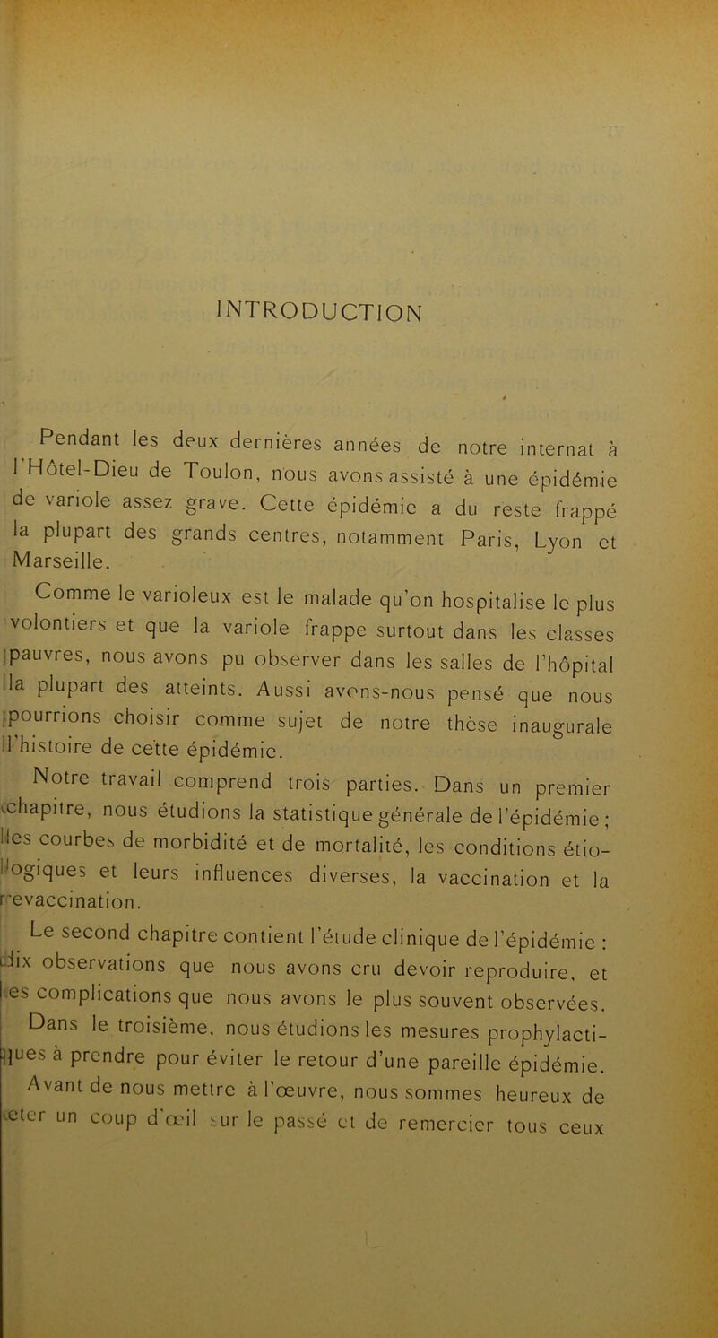 INTRODUCTION Pendant les deux dernières années de notre internat à l’Hôtel-Dieu de Toulon, nous avons assisté à une épidémie de variole assez grave. Cette épidémie a du reste frappé la plupart des grands centres, notamment Paris, Lyon et Marseille. Comme le varioleux est le malade quon hospitalise le plus volontiers et que la variole frappe surtout dans les classes pauvres, nous avons pu observer dans les salles de l’hôpital la plupart des atteints. Aussi avons-nous pensé que nous ^pourrions choisir comme sujet de notre thèse inaugurale 11'histoire de cette épidémie. Notre travail comprend trois parties. Dans un premier chapitre, nous étudions la statistique générale de l’épidémie ; ^es courbes de morbidité et de mortalité, les conditions étio- logiques et leurs influences diverses, la vaccination et la revaccination. Le second chapitre contient l’étude clinique de l’épidémie : lTx observations que nous avons cru devoir reproduire, et es complications que nous avons le plus souvent observées. Dans le troisième, nous étudions les mesures prophylacti- ques à prendre pour éviter le retour d’une pareille épidémie. Avant de nous mettre à l’œuvre, nous sommes heureux de veter un coup d'œil sur le passé et de remercier tous ceux