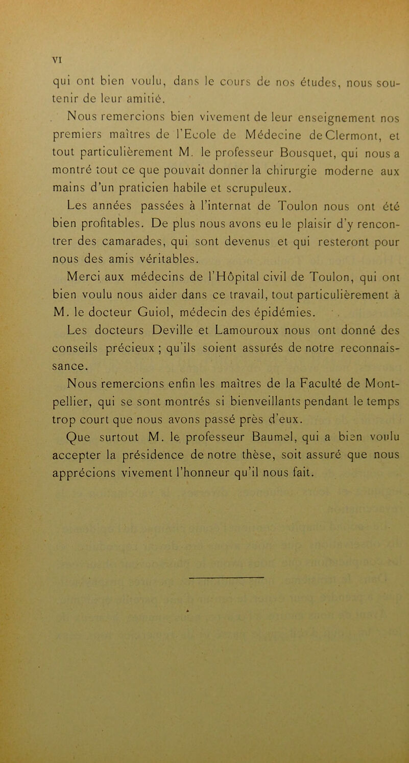 qui ont bien voulu, dans le cours de nos études, nous sou- tenir de leur amitié. Nous remercions bien vivement de leur enseignement nos premiers maîtres de l'Ecole de Médecine de Clermont, et tout particulièrement M. le professeur Bousquet, qui nous a montré tout ce que pouvait donner la chirurgie moderne aux mains d’un praticien habile et scrupuleux. Les années passées à l’internat de Toulon nous ont été bien profitables. De plus nous avons eu le plaisir d’y rencon- trer des camarades, qui sont devenus et qui resteront pour nous des amis véritables. Merci aux médecins de l’Hôpital civil de Toulon, qui ont bien voulu nous aider dans ce travail, tout particulièrement à M. le docteur Guiol, médecin des épidémies. Les docteurs Deville et Lamouroux nous ont donné des conseils précieux ; qu’ils soient assurés de notre reconnais- sance. Nous remercions enfin les maîtres de la Faculté de Mont- pellier, qui se sont montrés si bienveillants pendant le temps trop court que nous avons passé près d’eux. Que surtout M. le professeur Baumel, qui a bien voulu accepter la présidence de notre thèse, soit assuré que nous apprécions vivement l’honneur qu’il nous fait.