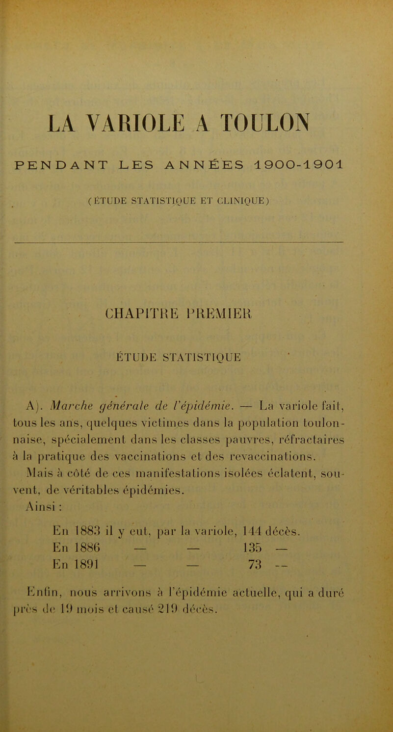 PENDANT LES ANNÉES 1900-1901 (ÉTUDE STATISTIQUE ET CLINIQUE) CHAPITRE PREMIER ÉTUDE STATISTIQUE A). Marche générale de l’épidémie. — La variole fait, tous les ans, quelques victimes dans la population toulon- naise, spécialement dans les classes pauvres, réfractaires à la pratique des vaccinations et des revaccinations. Mais à côté de ces manifestations isolées éclatent, sou- vent, de véritables épidémies. Ainsi : En 1883 il y eut, par la variole, 144 décès. En 1886 — — 135 — En 1891 — — 73 — Entin, nous arrivons à l’épidémie actuelle, qui a duré près de 19 mois cl causé 219 décès.